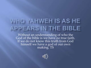 Who Yahweh is as he appears in the bible Without an understanding of who the God of the bible is we have no true faith. If we do not know this truth from God himself we have a god of our own making. TS 