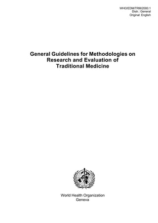 WHO/EDM/TRM/2000.1
                                             Distr.: General
                                            Original: English




General Guidelines for Methodologies on
     Research and Evaluation of
         Traditional Medicine




           World Health Organization
                   Geneva
 