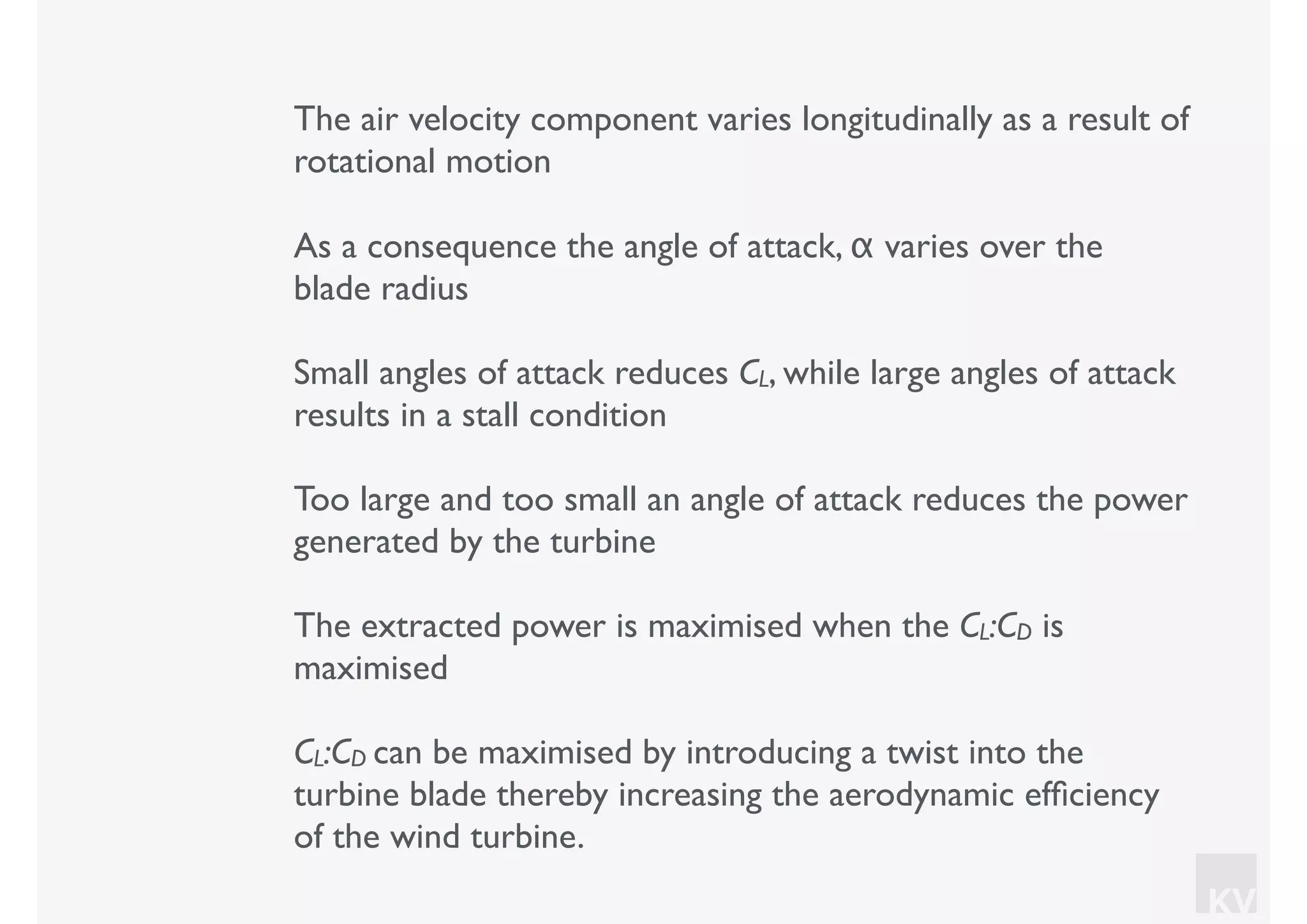 KV
The air velocity component varies longitudinally as a result of
rotational motion
As a consequence the angle of attack, α varies over the
blade radius
Small angles of attack reduces CL, while large angles of attack
results in a stall condition
Too large and too small an angle of attack reduces the power
generated by the turbine
The extracted power is maximised when the CL:CD is
maximised
CL:CD can be maximised by introducing a twist into the
turbine blade thereby increasing the aerodynamic efﬁciency
of the wind turbine.
 