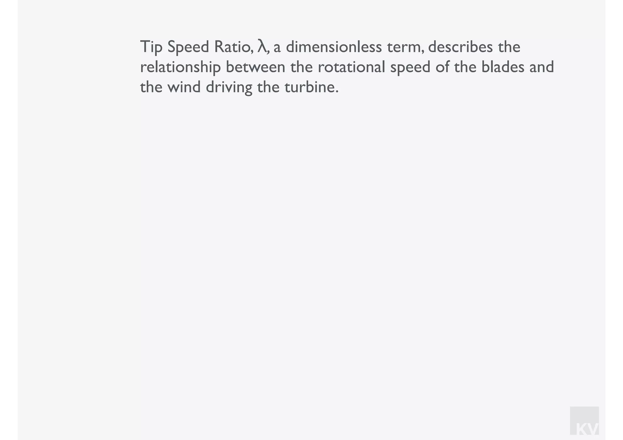 KV
Tip Speed Ratio, λ, a dimensionless term, describes the
relationship between the rotational speed of the blades and
the wind driving the turbine.
 