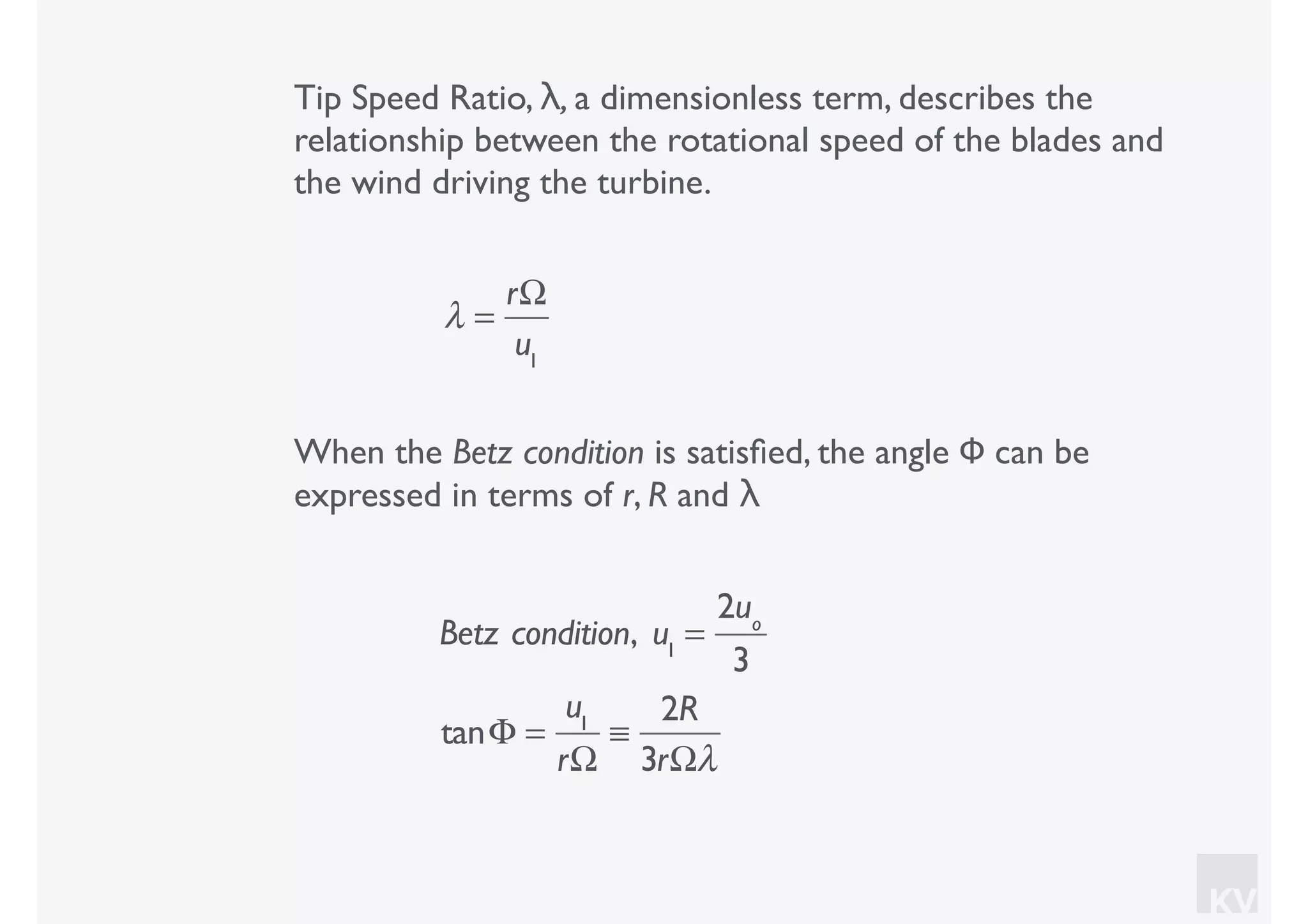 KV
Tip Speed Ratio, λ, a dimensionless term, describes the
relationship between the rotational speed of the blades and
the wind driving the turbine.
λ =
rΩ
u1
When the Betz condition is satisﬁed, the angle Φ can be
expressed in terms of r, R and λ
Betz condition, u1
=
2uo
3
tanΦ =
u1
rΩ
≡
2R
3rΩλ
 