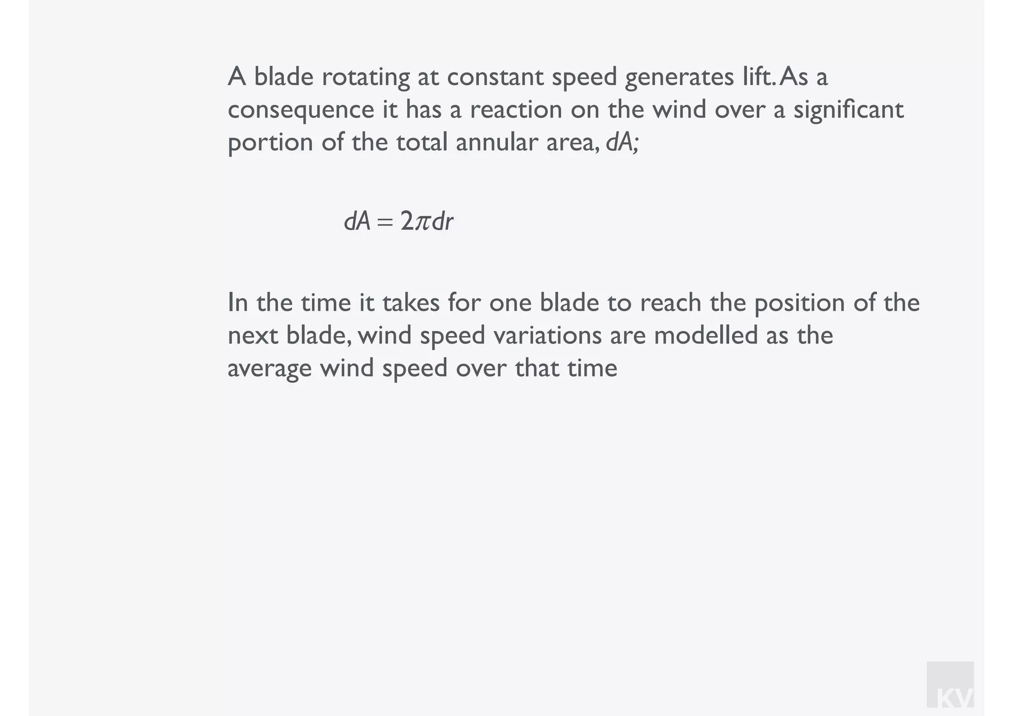 KV
A blade rotating at constant speed generates lift.As a
consequence it has a reaction on the wind over a signiﬁcant
portion of the total annular area, dA;
dA = 2πdr
In the time it takes for one blade to reach the position of the
next blade, wind speed variations are modelled as the
average wind speed over that time
 