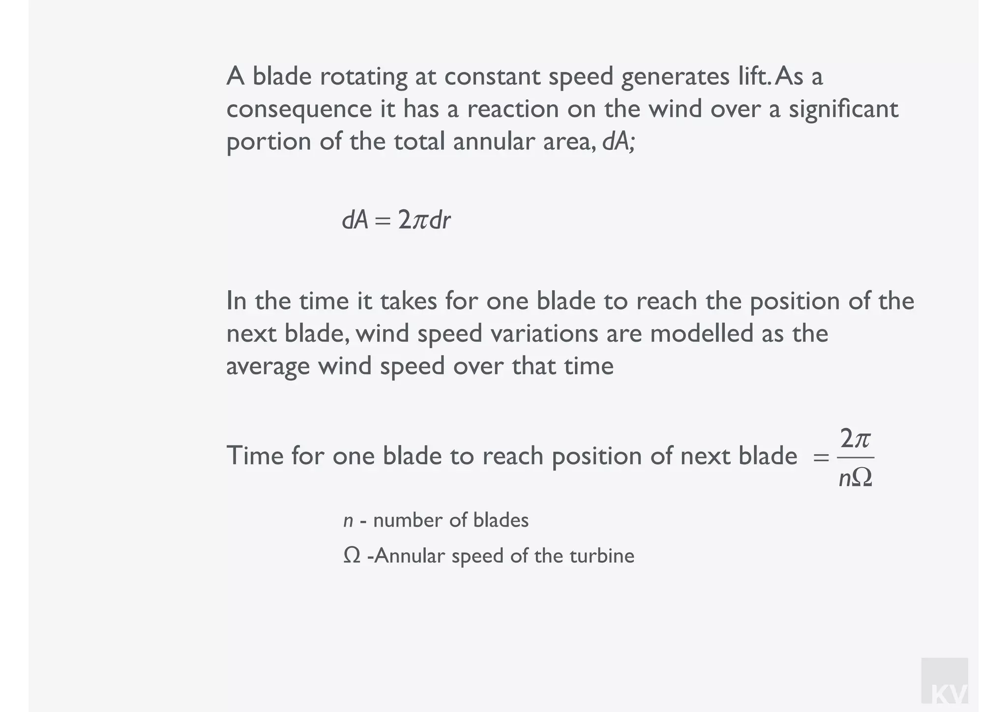 KV
A blade rotating at constant speed generates lift.As a
consequence it has a reaction on the wind over a signiﬁcant
portion of the total annular area, dA;
dA = 2πdr
In the time it takes for one blade to reach the position of the
next blade, wind speed variations are modelled as the
average wind speed over that time
=
2π
nΩ
Time for one blade to reach position of next blade
n - number of blades
Ω -Annular speed of the turbine
 