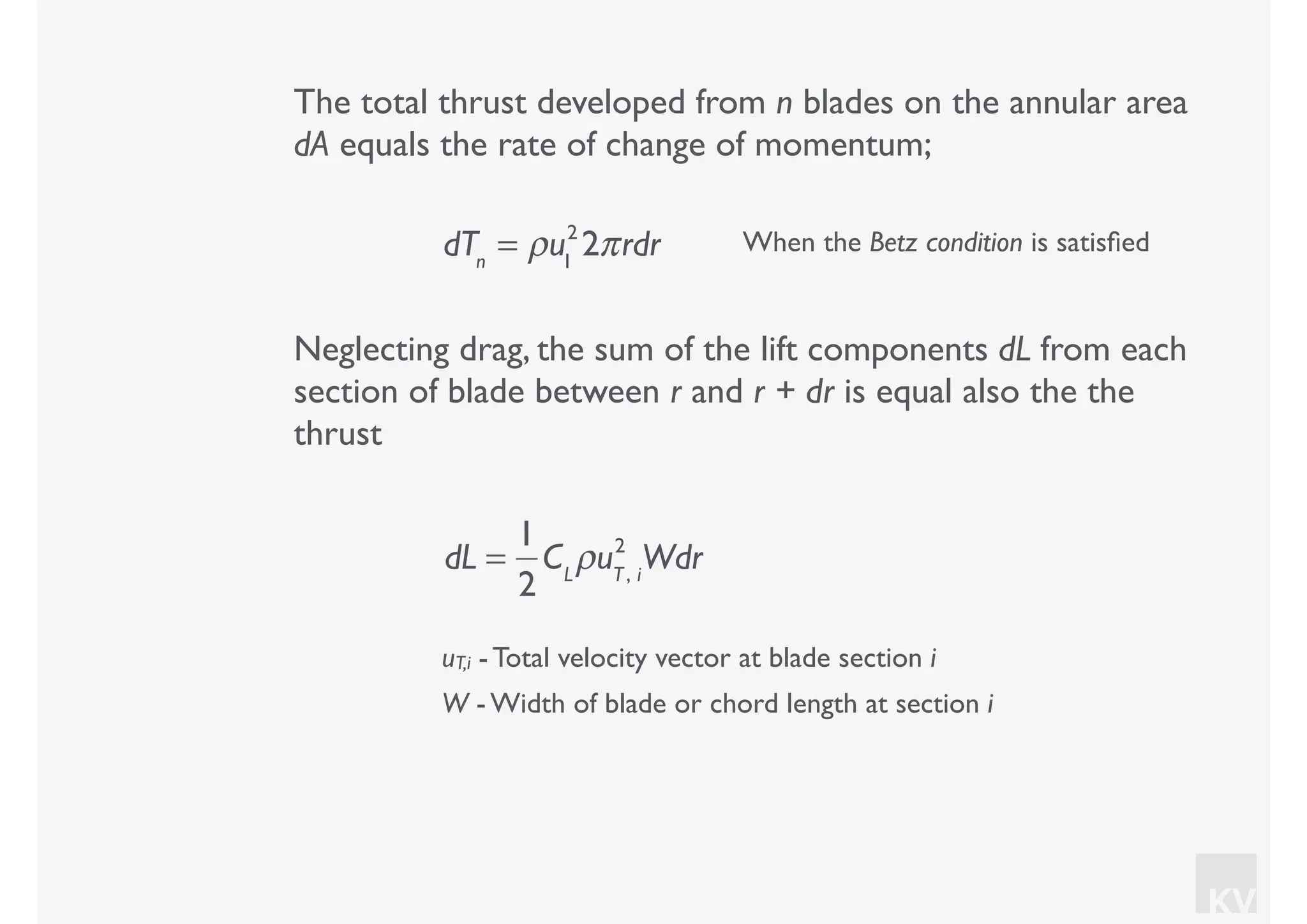 KV
The total thrust developed from n blades on the annular area
dA equals the rate of change of momentum;
dTn
= ρu1
2
2πrdr When the Betz condition is satisﬁed
Neglecting drag, the sum of the lift components dL from each
section of blade between r and r + dr is equal also the the
thrust
uT,i - Total velocity vector at blade section i
W - Width of blade or chord length at section i
dL =
1
2
CL
ρuT, i
2
Wdr
 