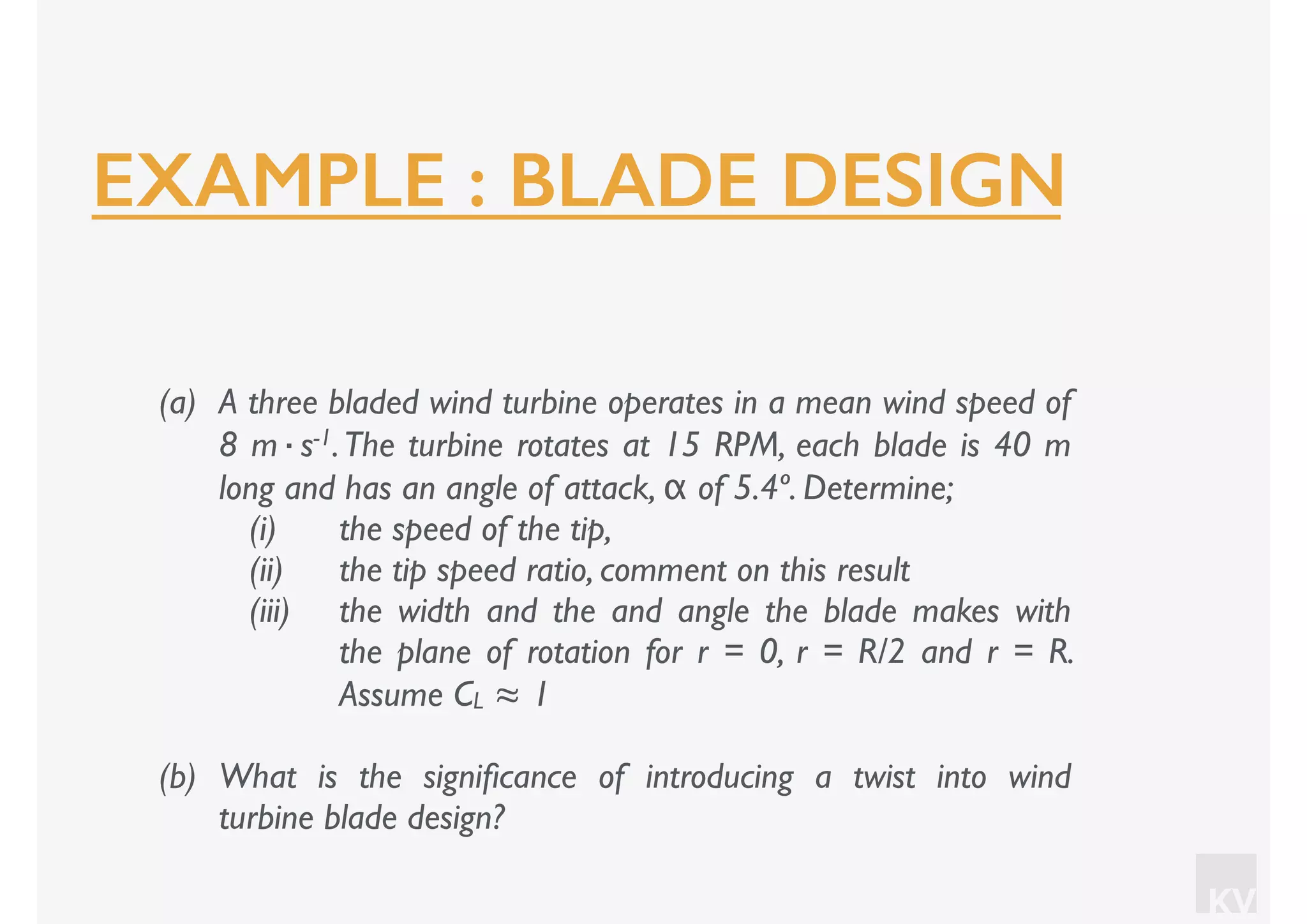 KV
(a) A three bladed wind turbine operates in a mean wind speed of
8 m·s-1.The turbine rotates at 15 RPM, each blade is 40 m
long and has an angle of attack, α of 5.4º. Determine;
(i) the speed of the tip,
(ii) the tip speed ratio, comment on this result
(iii) the width and the and angle the blade makes with
the plane of rotation for r = 0, r = R/2 and r = R.
Assume CL ≈ 1
(b) What is the signiﬁcance of introducing a twist into wind
turbine blade design?
EXAMPLE : BLADE DESIGN
 