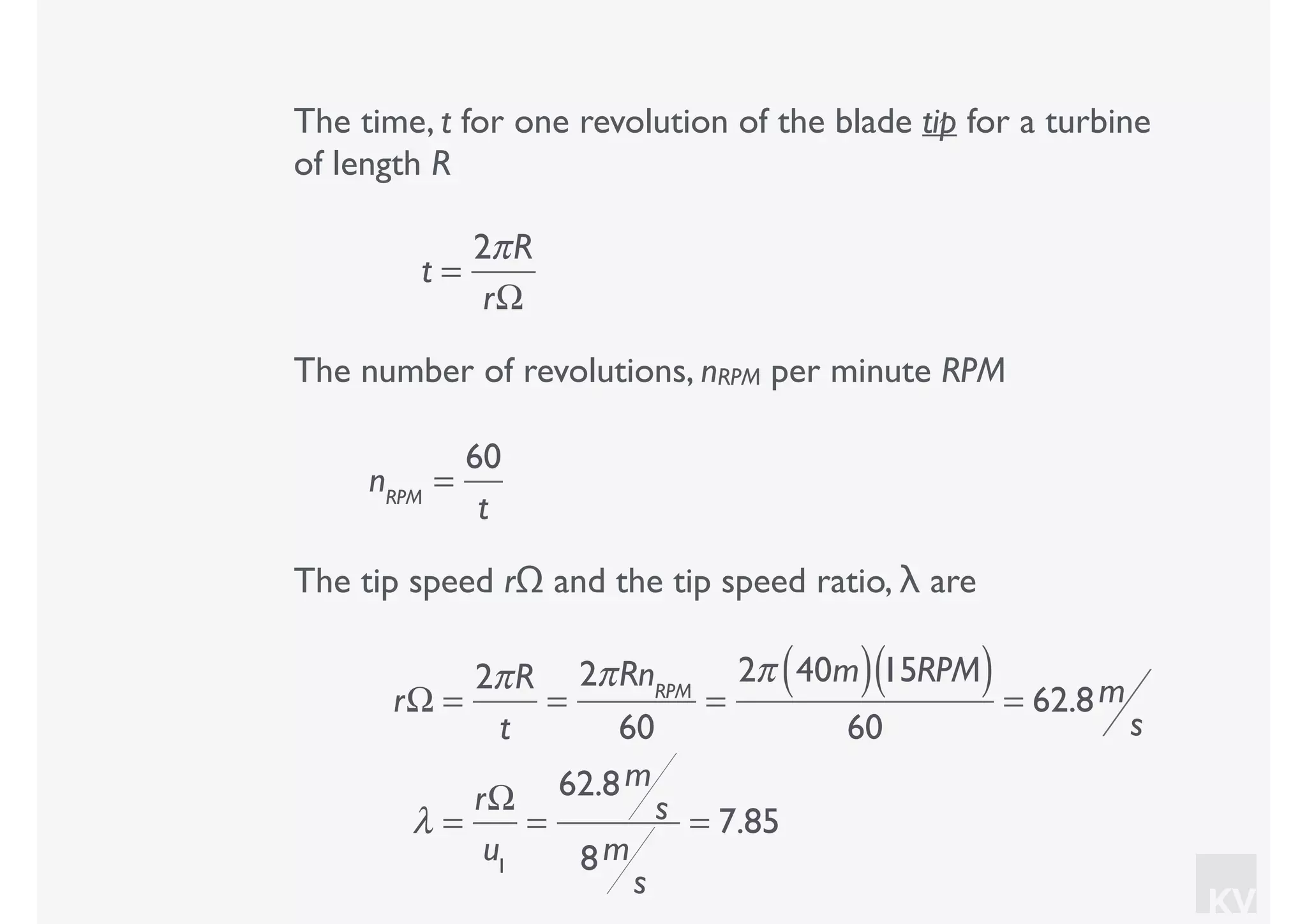 KV
The time, t for one revolution of the blade tip for a turbine
of length R
t =
2πR
rΩ
The number of revolutions, nRPM per minute RPM
nRPM
=
60
t
The tip speed rΩ and the tip speed ratio, λ are
rΩ =
2πR
t
=
2πRnRPM
60
=
2π 40m( )15RPM( )
60
= 62.8m
s
λ =
rΩ
u1
=
62.8m
s
8m
s
= 7.85
 