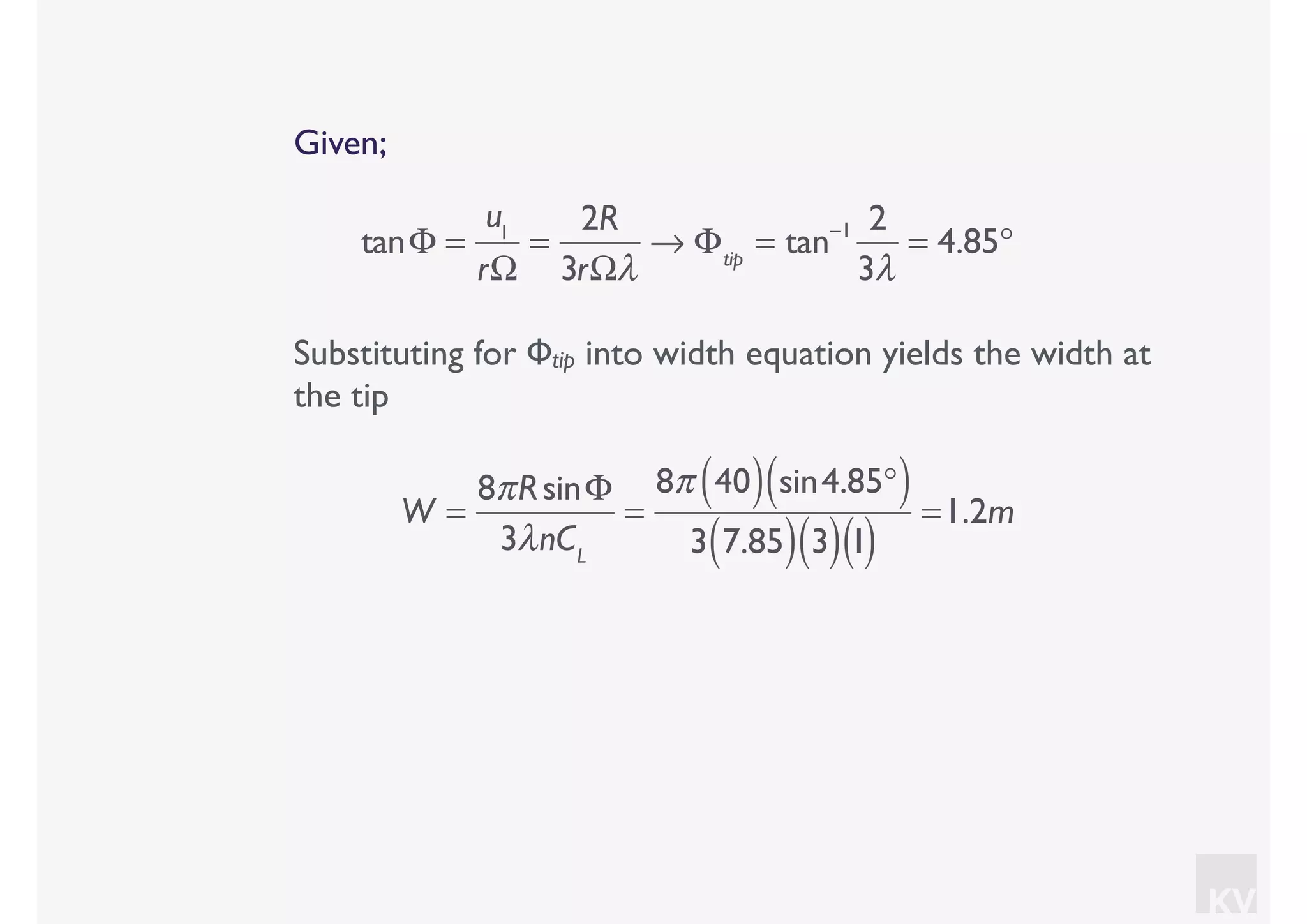 KV
Given;
tanΦ =
u1
rΩ
=
2R
3rΩλ
→ Φtip
= tan−1 2
3λ
= 4.85°
Substituting for Φtip into width equation yields the width at
the tip
W =
8πRsinΦ
3λnCL
=
8π 40( ) sin4.85°( )
3 7.85( ) 3( )1( )
=1.2m
 