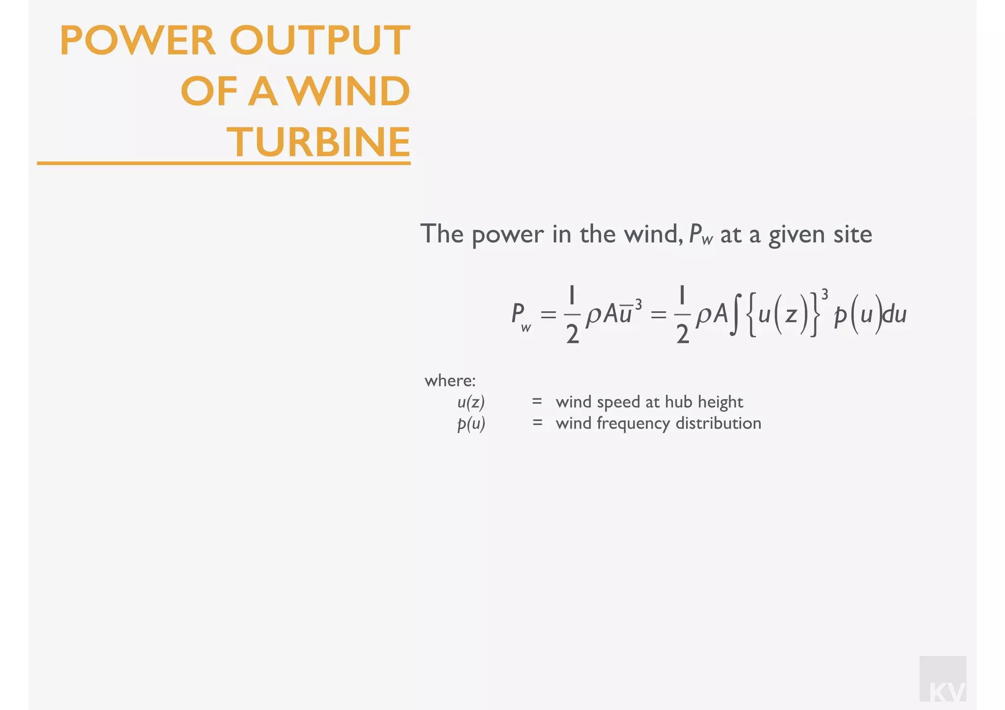 KV
POWER OUTPUT
OF A WIND
TURBINE
The power in the wind, Pw at a given site
where:
u(z) = wind speed at hub height
p(u) = wind frequency distribution
Pw
=
1
2
ρAu3
=
1
2
ρA u z( ){ }
3
p u( )∫ du
 