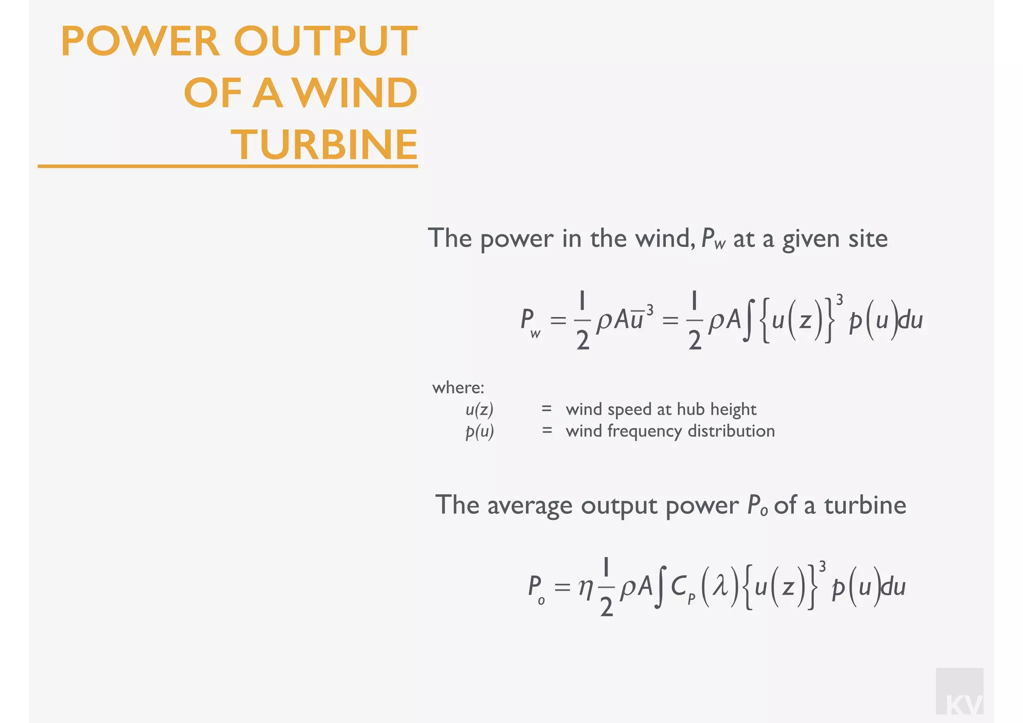 KV
POWER OUTPUT
OF A WIND
TURBINE
The power in the wind, Pw at a given site
where:
u(z) = wind speed at hub height
p(u) = wind frequency distribution
Pw
=
1
2
ρAu3
=
1
2
ρA u z( ){ }
3
p u( )∫ du
The average output power Po of a turbine
Po
= η
1
2
ρA CP
λ( ) u z( ){ }
3
p u( )∫ du
 