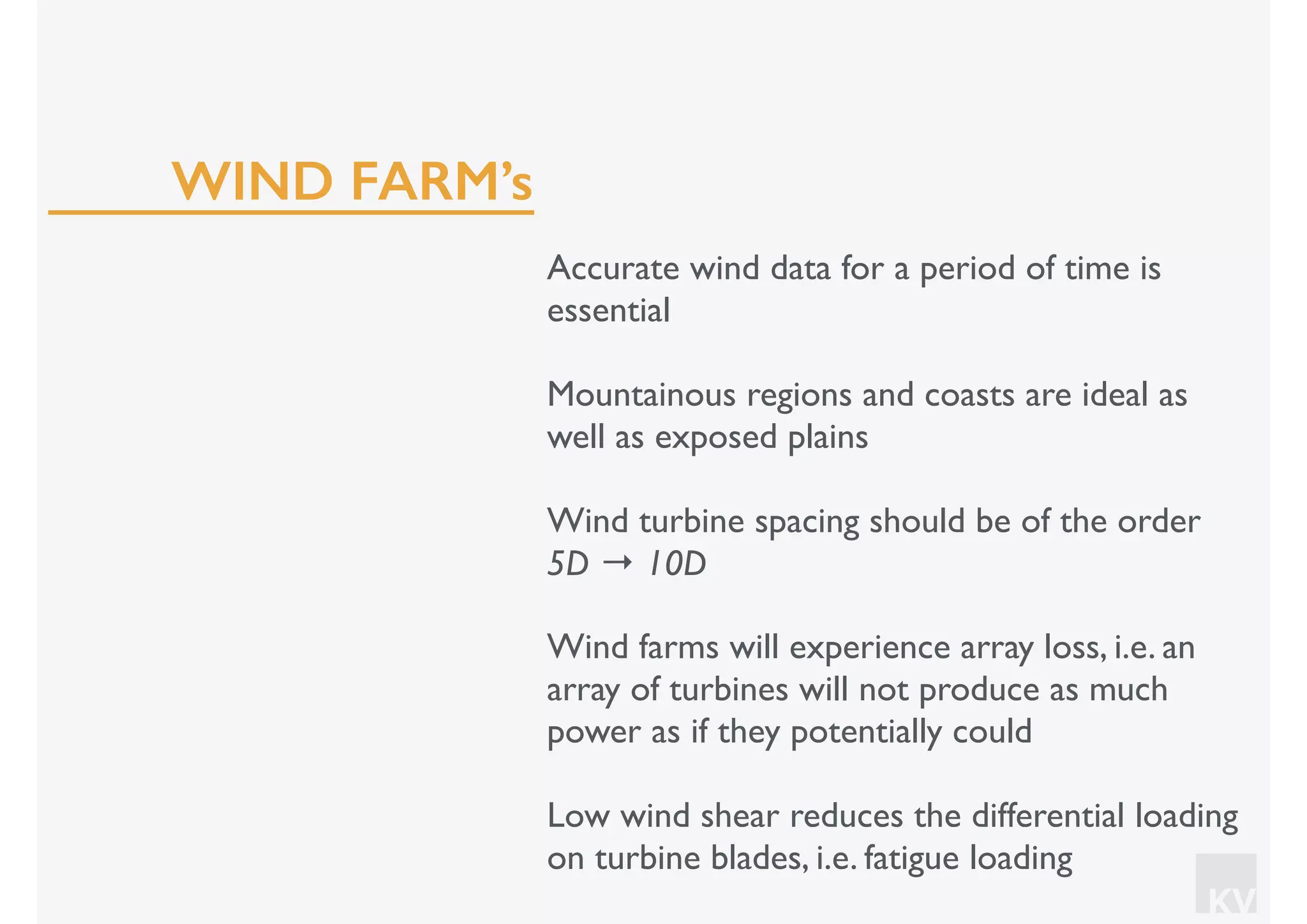 KV
Accurate wind data for a period of time is
essential
Mountainous regions and coasts are ideal as
well as exposed plains
Wind turbine spacing should be of the order
5D → 10D
Wind farms will experience array loss, i.e. an
array of turbines will not produce as much
power as if they potentially could
Low wind shear reduces the differential loading
on turbine blades, i.e. fatigue loading
WIND FARM’s
 