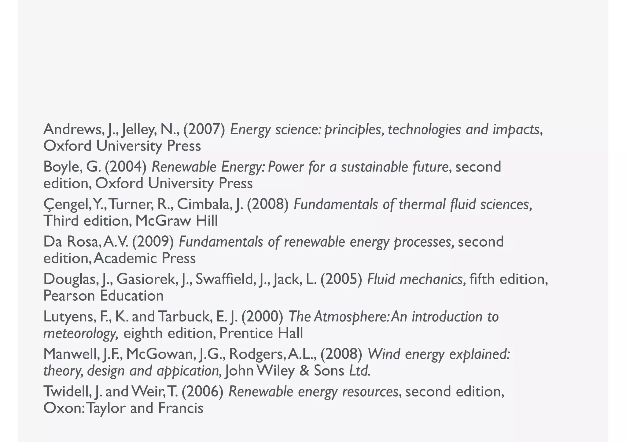 Andrews, J., Jelley, N., (2007) Energy science: principles, technologies and impacts,
Oxford University Press
Boyle, G. (2004) Renewable Energy: Power for a sustainable future, second
edition, Oxford University Press
Çengel,Y.,Turner, R., Cimbala, J. (2008) Fundamentals of thermal ﬂuid sciences,
Third edition, McGraw Hill
Da Rosa,A.V. (2009) Fundamentals of renewable energy processes, second
edition,Academic Press
Douglas, J., Gasiorek, J., Swafﬁeld, J., Jack, L. (2005) Fluid mechanics, ﬁfth edition,
Pearson Education
Lutyens, F., K. and Tarbuck, E. J. (2000) The Atmosphere:An introduction to
meteorology, eighth edition, Prentice Hall
Manwell, J.F., McGowan, J.G., Rodgers,A.L., (2008) Wind energy explained:
theory, design and appication, John Wiley & Sons Ltd.
Twidell, J. and Weir,T. (2006) Renewable energy resources, second edition,
Oxon:Taylor and Francis
 