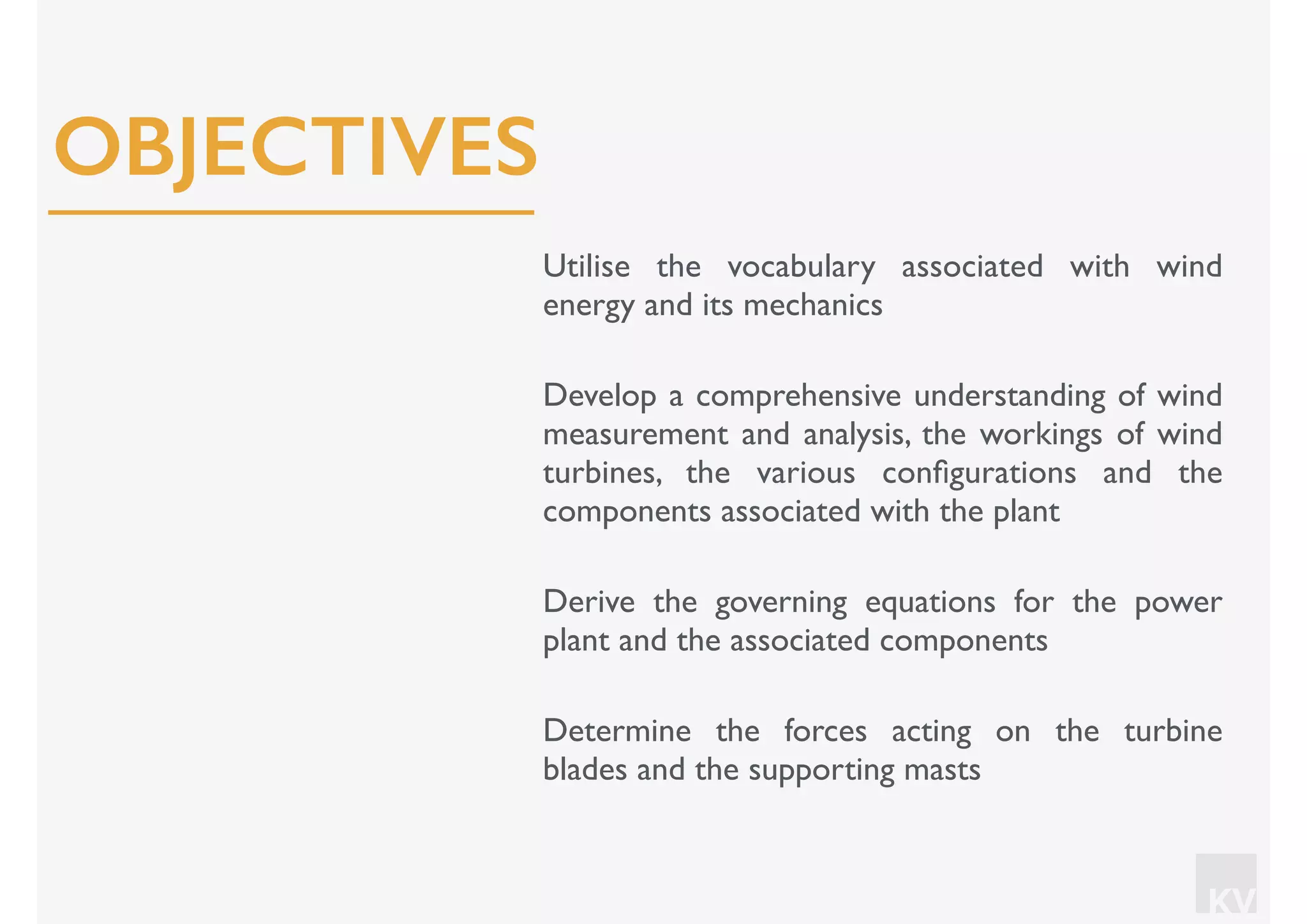 KV
Utilise the vocabulary associated with wind
energy and its mechanics
Develop a comprehensive understanding of wind
measurement and analysis, the workings of wind
turbines, the various conﬁgurations and the
components associated with the plant
Derive the governing equations for the power
plant and the associated components
Determine the forces acting on the turbine
blades and the supporting masts
OBJECTIVES
 