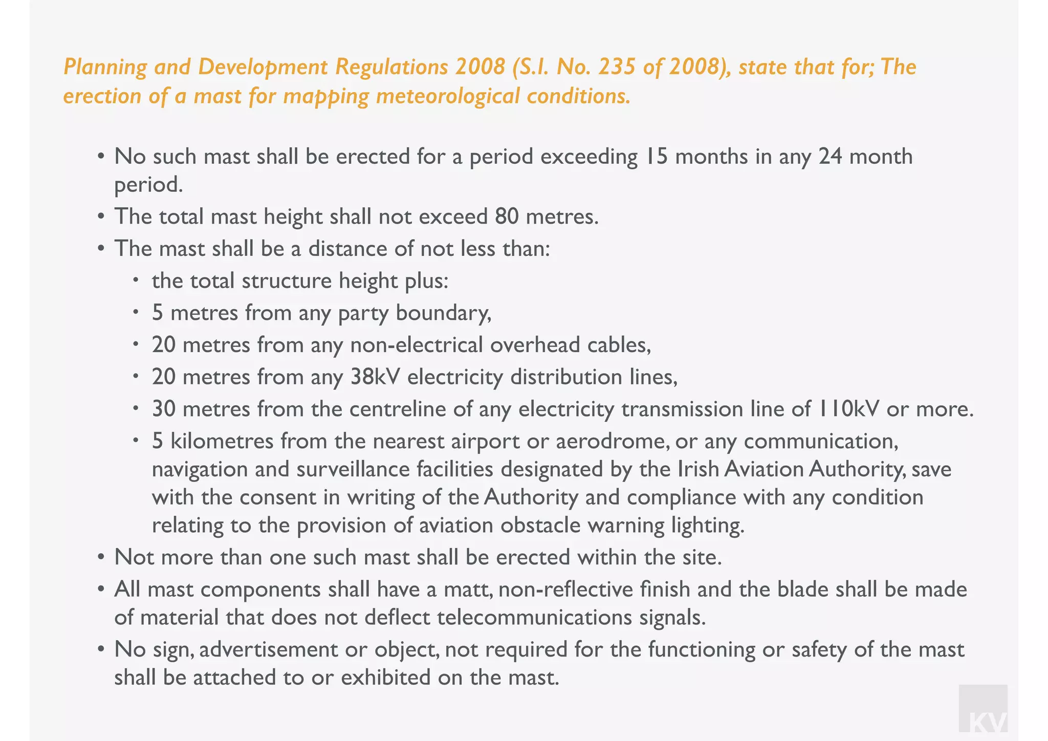 KV
Planning and Development Regulations 2008 (S.I. No. 235 of 2008), state that for; The
erection of a mast for mapping meteorological conditions.
• No such mast shall be erected for a period exceeding 15 months in any 24 month
period.
• The total mast height shall not exceed 80 metres.
• The mast shall be a distance of not less than:
• the total structure height plus:
• 5 metres from any party boundary,
• 20 metres from any non-electrical overhead cables,
• 20 metres from any 38kV electricity distribution lines,
• 30 metres from the centreline of any electricity transmission line of 110kV or more.
• 5 kilometres from the nearest airport or aerodrome, or any communication,
navigation and surveillance facilities designated by the Irish Aviation Authority, save
with the consent in writing of the Authority and compliance with any condition
relating to the provision of aviation obstacle warning lighting.
• Not more than one such mast shall be erected within the site.
• All mast components shall have a matt, non-reﬂective ﬁnish and the blade shall be made
of material that does not deﬂect telecommunications signals.
• No sign, advertisement or object, not required for the functioning or safety of the mast
shall be attached to or exhibited on the mast.
 