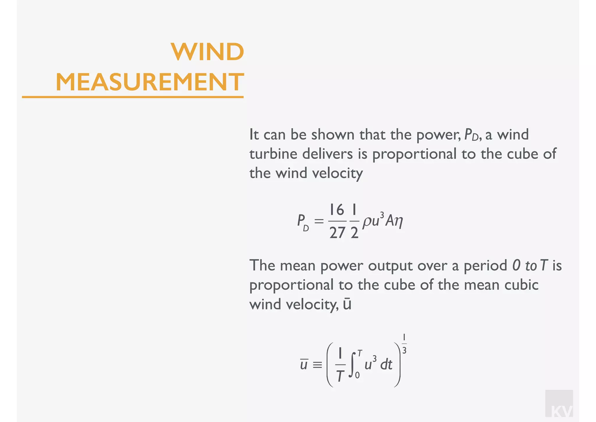 KV
It can be shown that the power, PD, a wind
turbine delivers is proportional to the cube of
the wind velocity
PD
=
16
27
1
2
ρu3
Aη
The mean power output over a period 0 toT is
proportional to the cube of the mean cubic
wind velocity, ū
u ≡
1
T
u3
dt
0
T
∫
⎛
⎝⎜
⎞
⎠⎟
1
3
WIND
MEASUREMENT
 