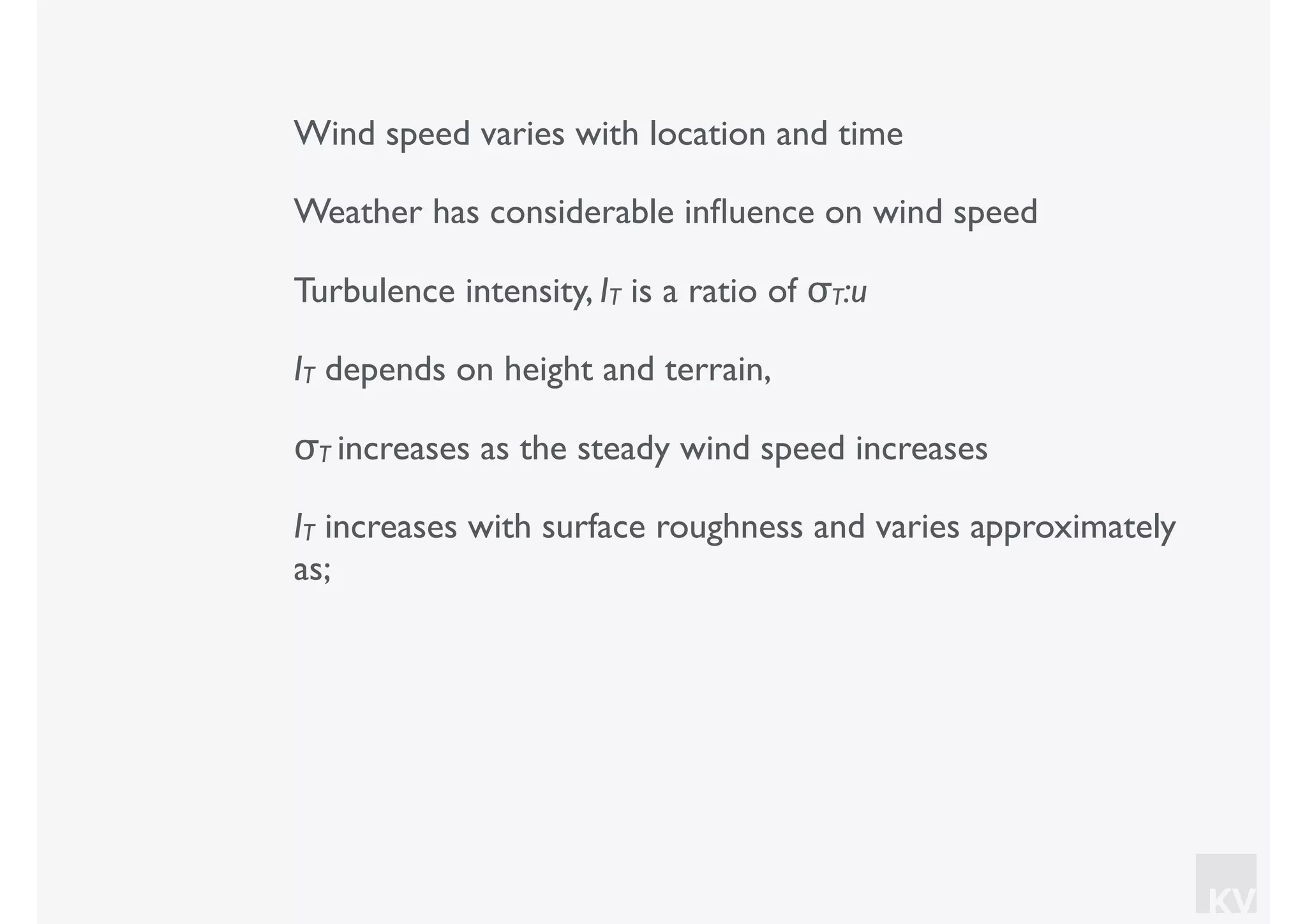 KV
Wind speed varies with location and time
Weather has considerable inﬂuence on wind speed
Turbulence intensity, IT is a ratio of σT:u
IT depends on height and terrain,
σT increases as the steady wind speed increases
IT increases with surface roughness and varies approximately
as;
 