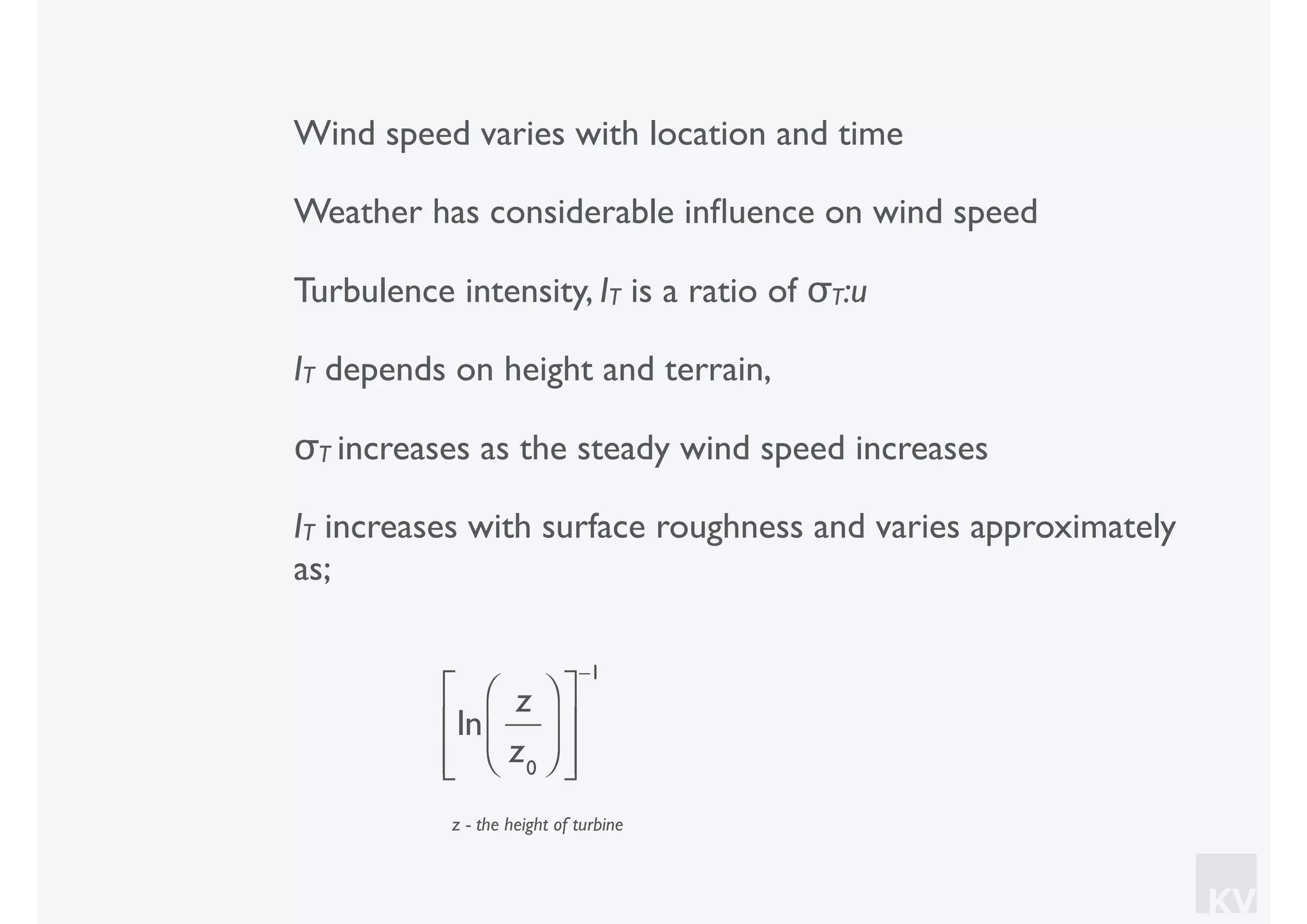 KV
Wind speed varies with location and time
Weather has considerable inﬂuence on wind speed
Turbulence intensity, IT is a ratio of σT:u
IT depends on height and terrain,
σT increases as the steady wind speed increases
IT increases with surface roughness and varies approximately
as;
ln
z
z0
⎛
⎝⎜
⎞
⎠⎟
⎡
⎣
⎢
⎢
⎤
⎦
⎥
⎥
−1
z - the height of turbine
 