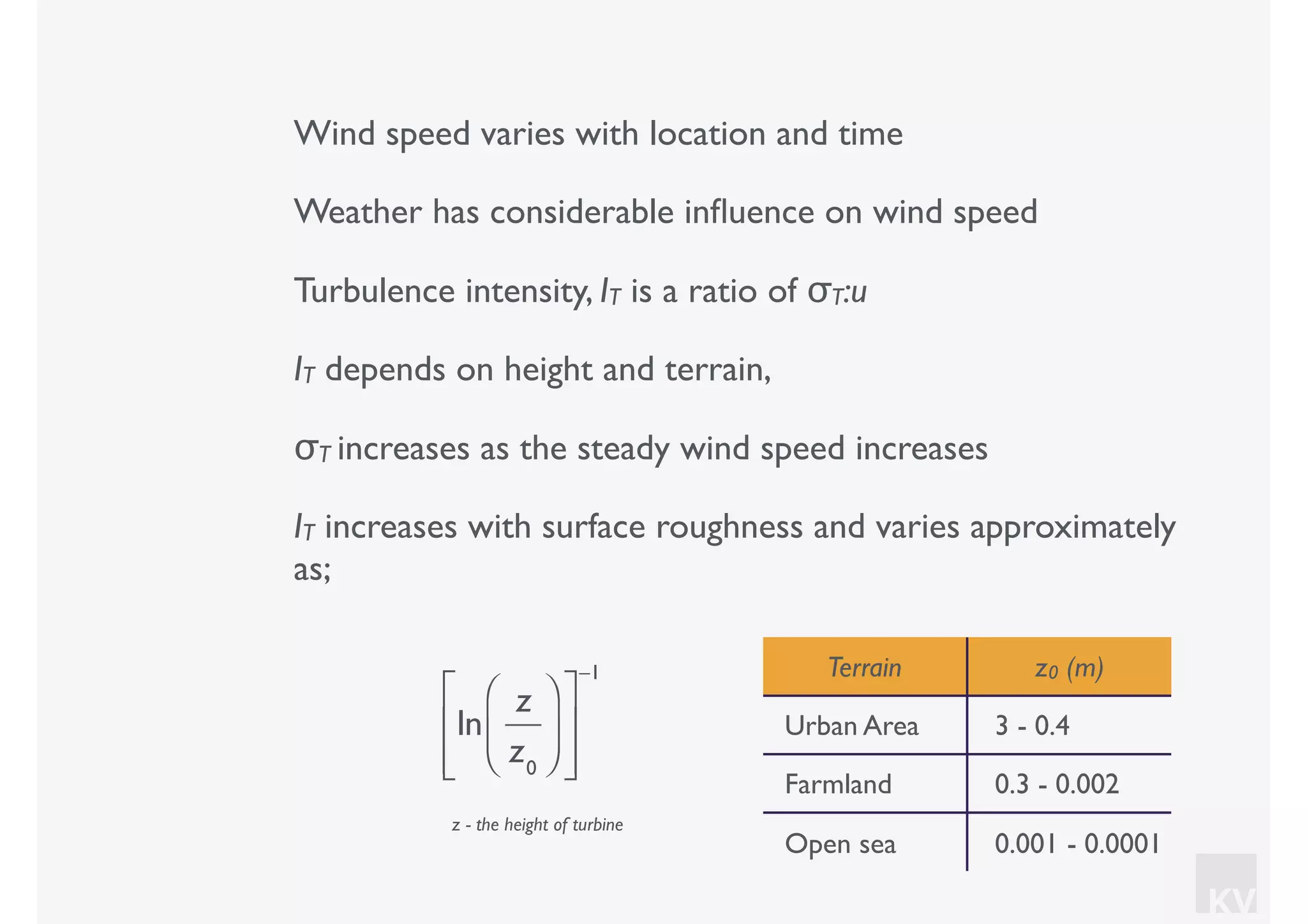 KV
Wind speed varies with location and time
Weather has considerable inﬂuence on wind speed
Turbulence intensity, IT is a ratio of σT:u
IT depends on height and terrain,
σT increases as the steady wind speed increases
IT increases with surface roughness and varies approximately
as;
ln
z
z0
⎛
⎝⎜
⎞
⎠⎟
⎡
⎣
⎢
⎢
⎤
⎦
⎥
⎥
−1 Terrain z0 (m)
Urban Area 3 - 0.4
Farmland 0.3 - 0.002
Open sea 0.001 - 0.0001
z - the height of turbine
 