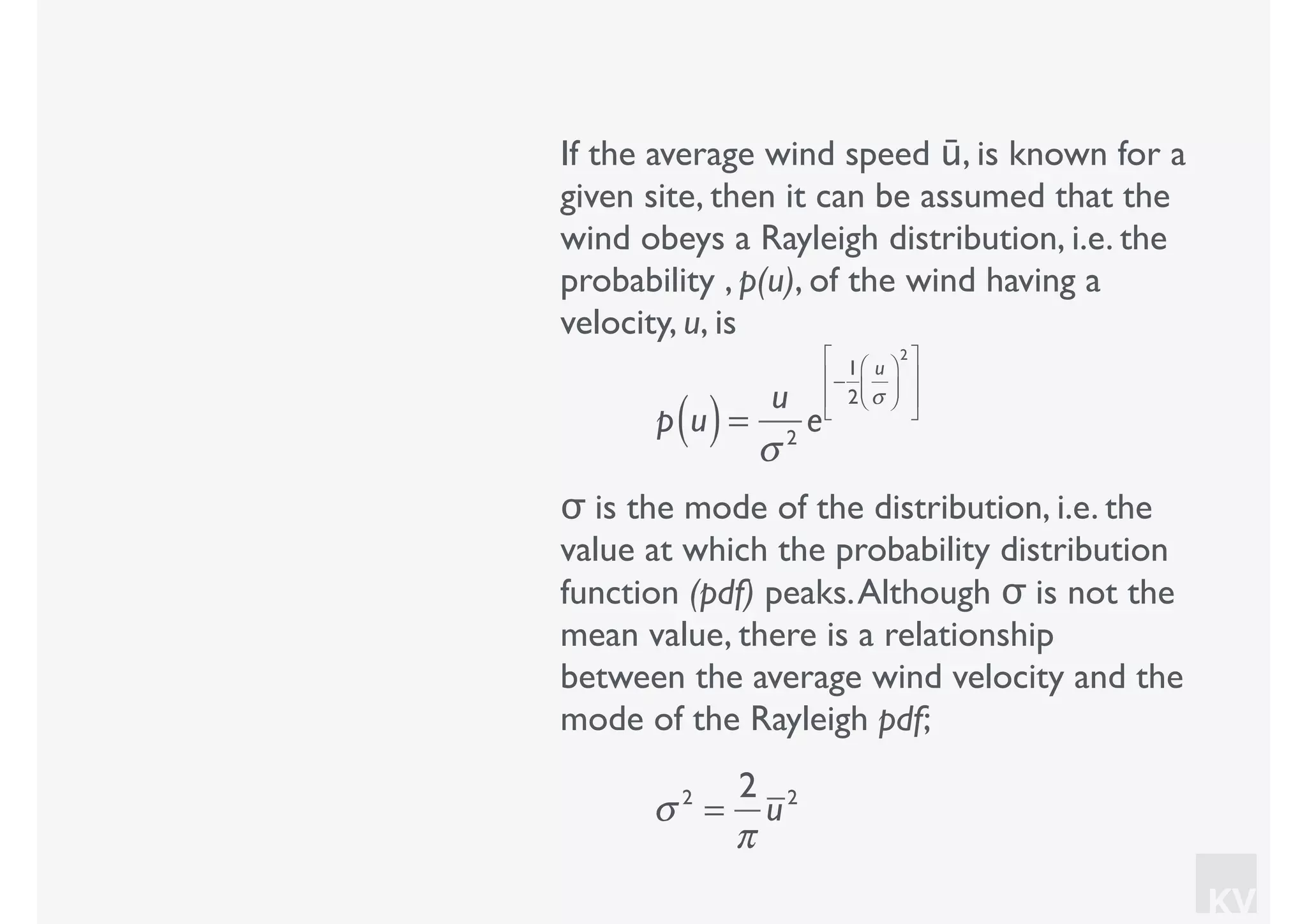 KV
If the average wind speed ū, is known for a
given site, then it can be assumed that the
wind obeys a Rayleigh distribution, i.e. the
probability , p(u), of the wind having a
velocity, u, is
p u( )=
u
σ 2
e
−
1
2
u
σ
⎛
⎝⎜
⎞
⎠⎟
2⎡
⎣
⎢
⎢
⎤
⎦
⎥
⎥
σ is the mode of the distribution, i.e. the
value at which the probability distribution
function (pdf) peaks.Although σ is not the
mean value, there is a relationship
between the average wind velocity and the
mode of the Rayleigh pdf;
σ 2
=
2
π
u2
 