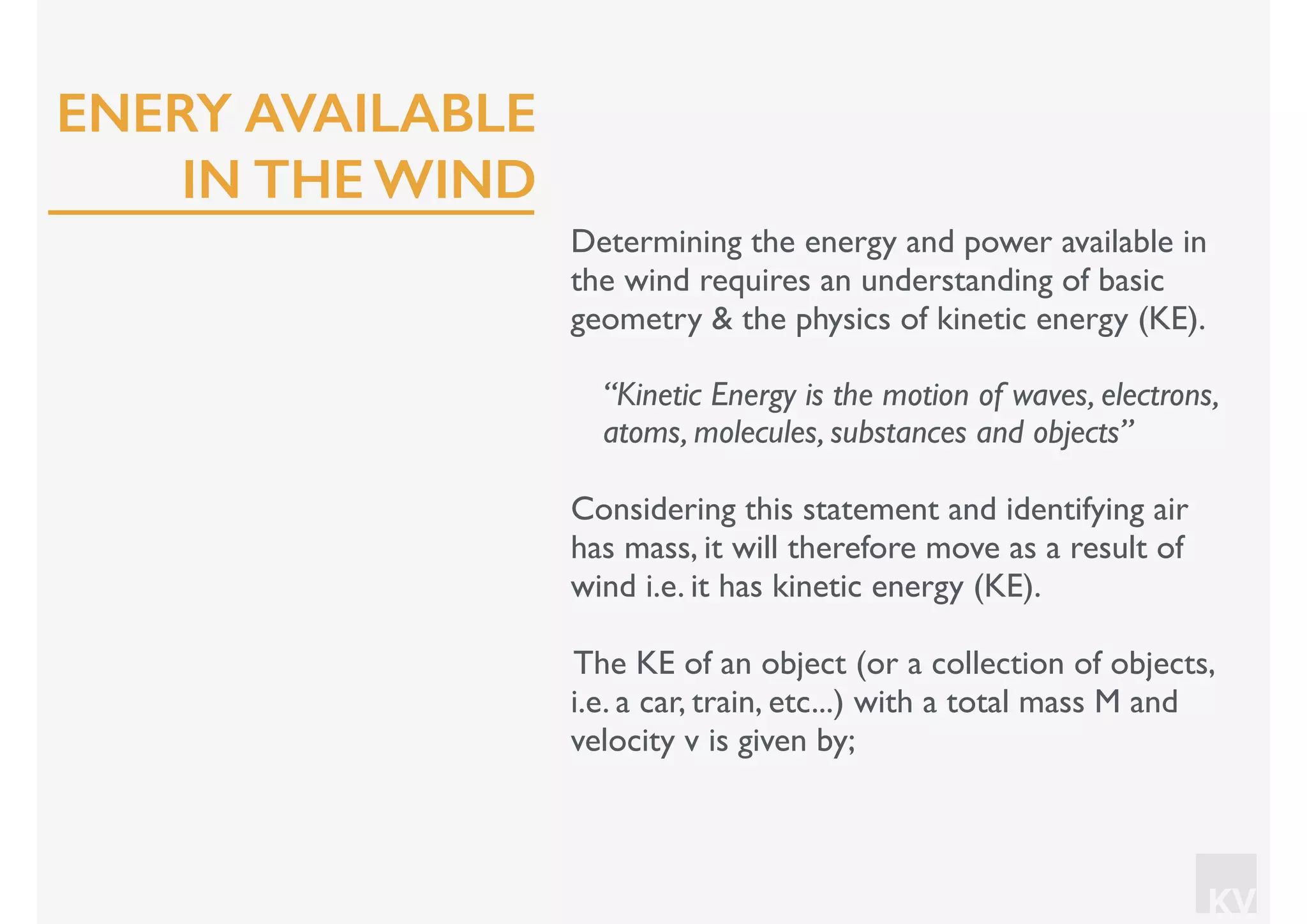 KV
Determining the energy and power available in
the wind requires an understanding of basic
geometry & the physics of kinetic energy (KE).
“Kinetic Energy is the motion of waves, electrons,
atoms, molecules, substances and objects”
Considering this statement and identifying air
has mass, it will therefore move as a result of
wind i.e. it has kinetic energy (KE).
The KE of an object (or a collection of objects,
i.e. a car, train, etc...) with a total mass M and
velocity v is given by;
ENERY AVAILABLE
IN THE WIND
 