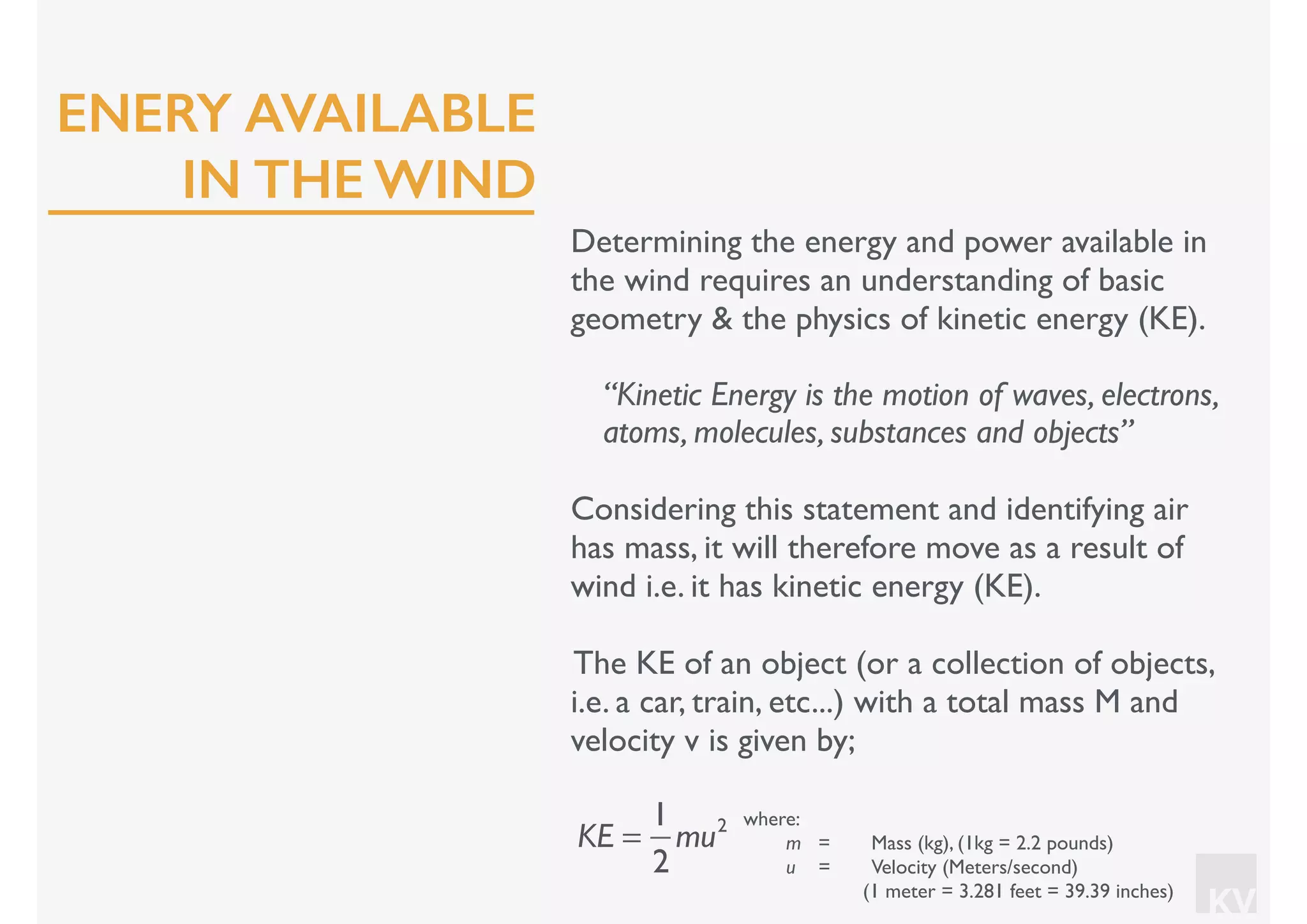 KV
Determining the energy and power available in
the wind requires an understanding of basic
geometry & the physics of kinetic energy (KE).
“Kinetic Energy is the motion of waves, electrons,
atoms, molecules, substances and objects”
Considering this statement and identifying air
has mass, it will therefore move as a result of
wind i.e. it has kinetic energy (KE).
The KE of an object (or a collection of objects,
i.e. a car, train, etc...) with a total mass M and
velocity v is given by;
KE =
1
2
mu2 where:
m = Mass (kg), (1kg = 2.2 pounds)
u = Velocity (Meters/second)
(1 meter = 3.281 feet = 39.39 inches)
ENERY AVAILABLE
IN THE WIND
 