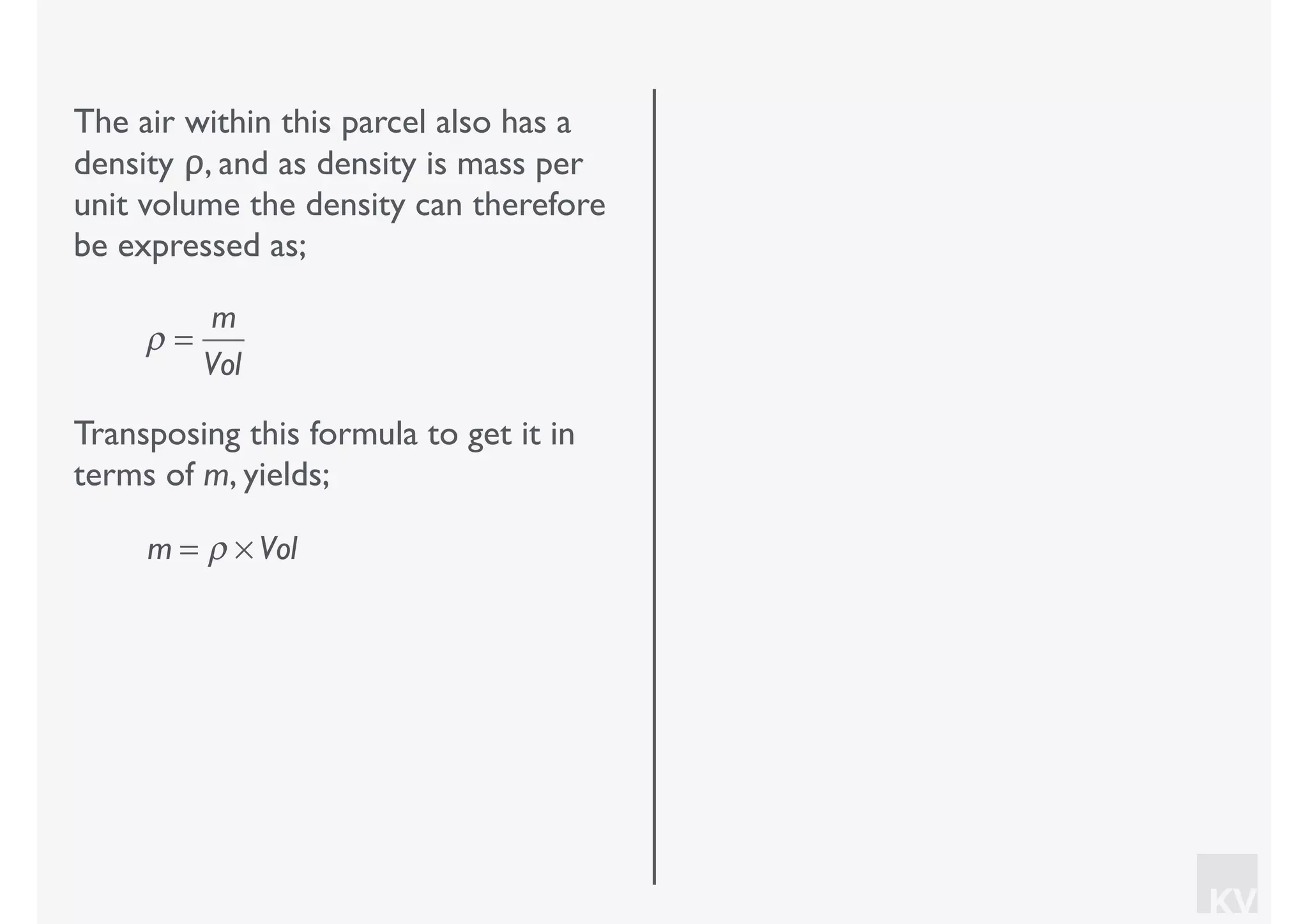 KV
The air within this parcel also has a
density ρ, and as density is mass per
unit volume the density can therefore
be expressed as;
ρ =
m
Vol
Transposing this formula to get it in
terms of m, yields;
m = ρ × Vol
 