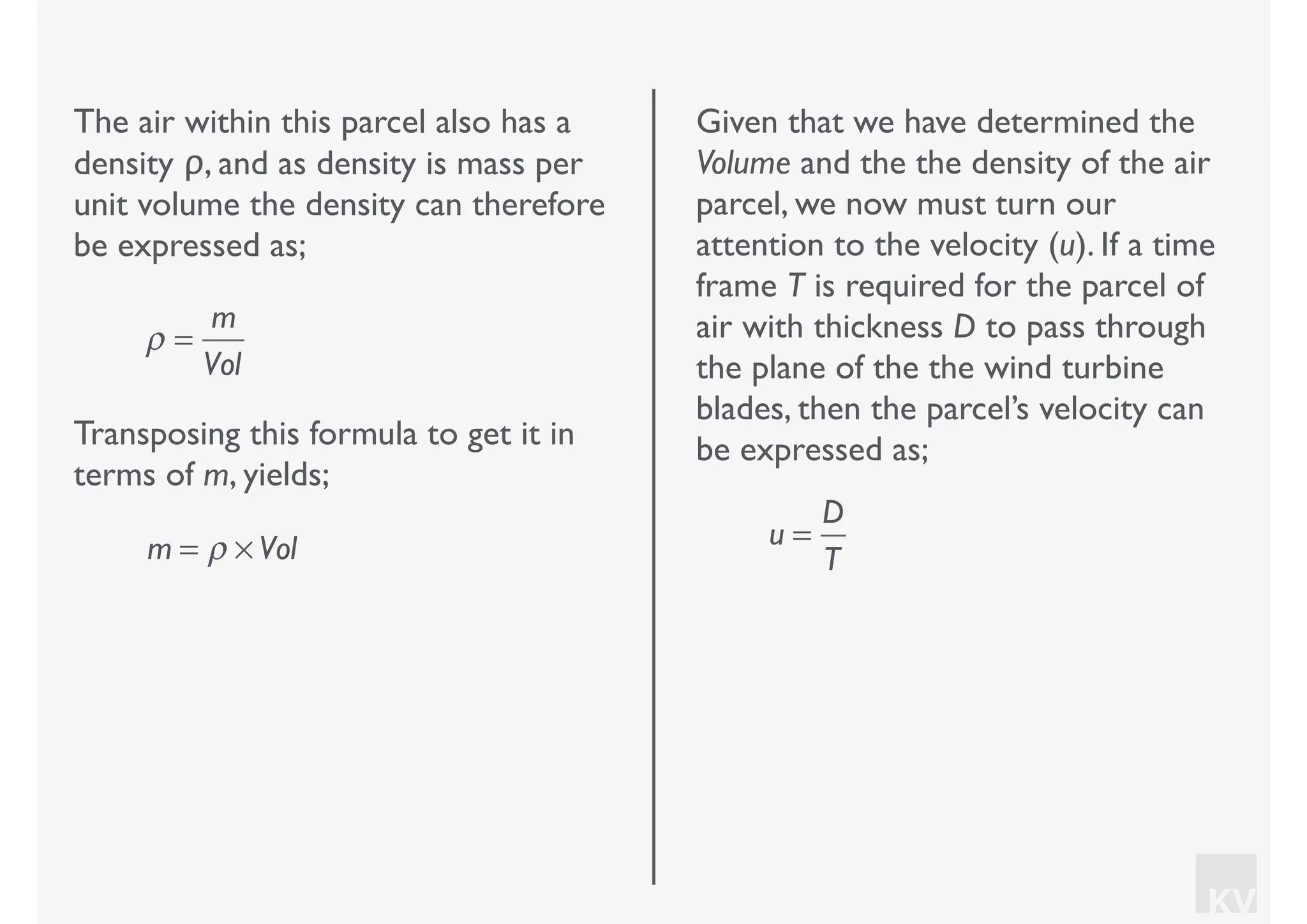 KV
The air within this parcel also has a
density ρ, and as density is mass per
unit volume the density can therefore
be expressed as;
ρ =
m
Vol
Transposing this formula to get it in
terms of m, yields;
m = ρ × Vol
Given that we have determined the
Volume and the the density of the air
parcel, we now must turn our
attention to the velocity (u). If a time
frame T is required for the parcel of
air with thickness D to pass through
the plane of the the wind turbine
blades, then the parcel’s velocity can
be expressed as;
u =
D
T
 