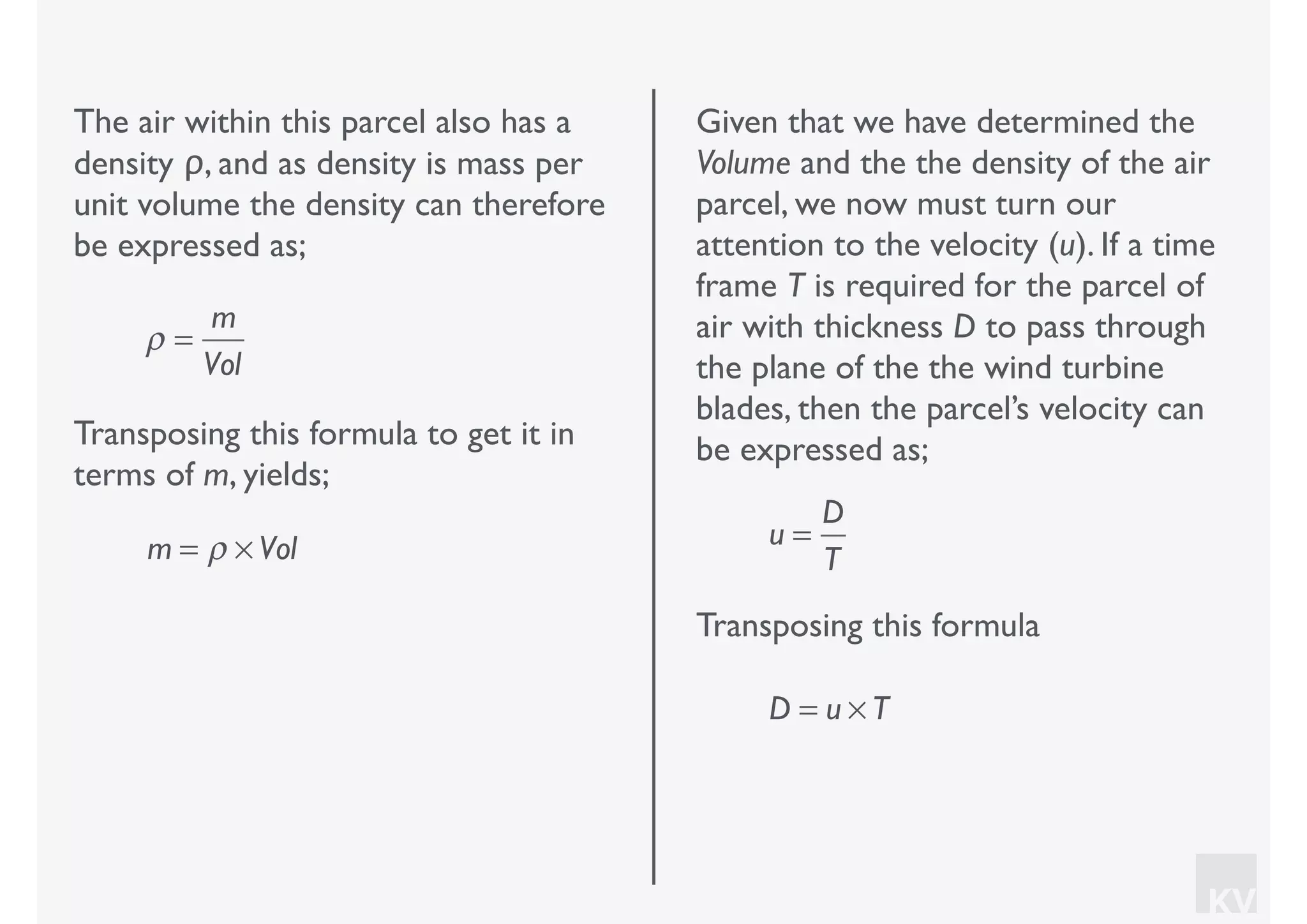 KV
The air within this parcel also has a
density ρ, and as density is mass per
unit volume the density can therefore
be expressed as;
ρ =
m
Vol
Transposing this formula to get it in
terms of m, yields;
m = ρ × Vol
Given that we have determined the
Volume and the the density of the air
parcel, we now must turn our
attention to the velocity (u). If a time
frame T is required for the parcel of
air with thickness D to pass through
the plane of the the wind turbine
blades, then the parcel’s velocity can
be expressed as;
u =
D
T
Transposing this formula
D = u × T
 