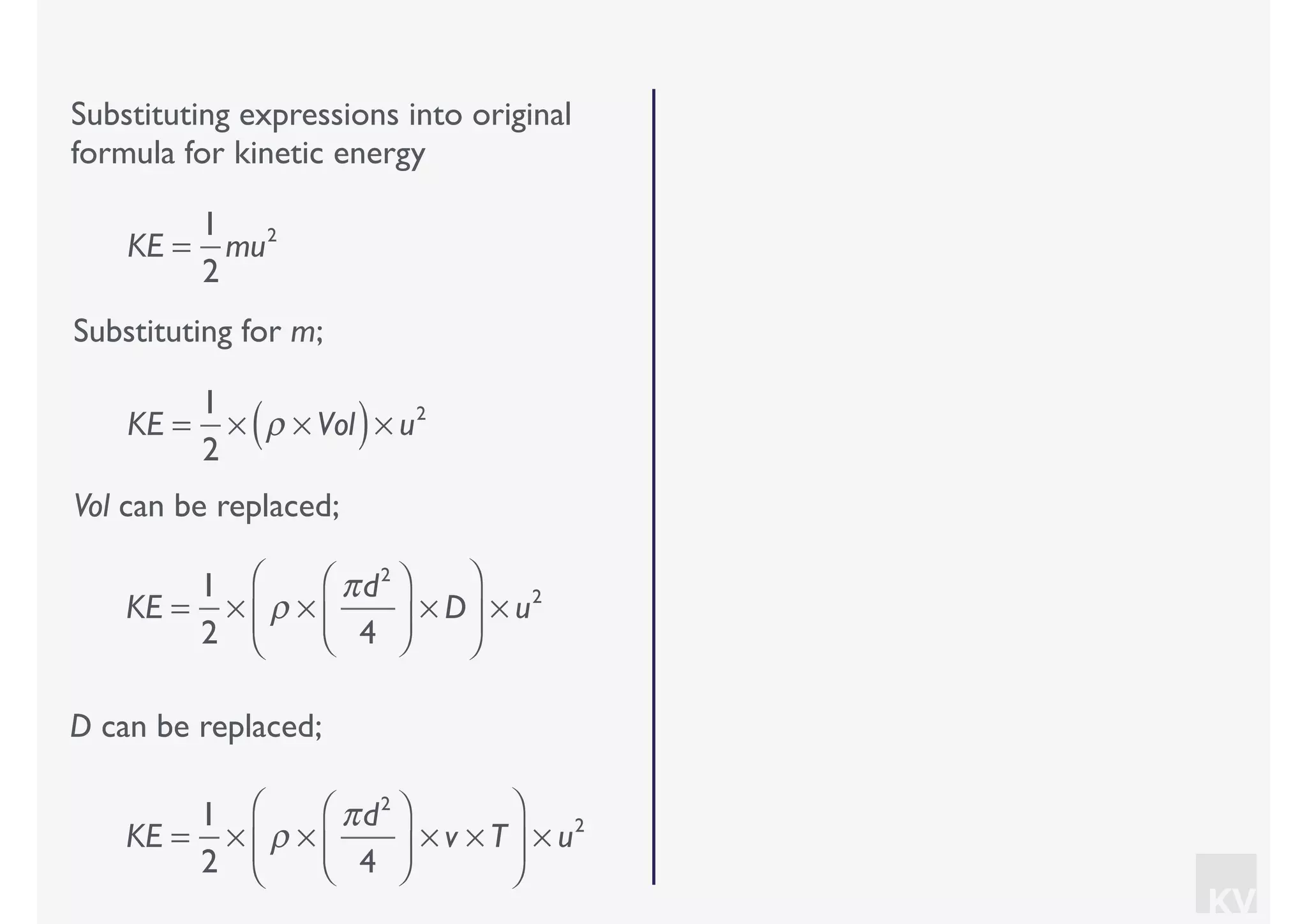 KV
Substituting expressions into original
formula for kinetic energy
Substituting for m;
KE =
1
2
mu2
KE =
1
2
× ρ × Vol( )× u2
Vol can be replaced;
KE =
1
2
× ρ ×
πd2
4
⎛
⎝⎜
⎞
⎠⎟ × D
⎛
⎝
⎜
⎞
⎠
⎟ × u2
D can be replaced;
KE =
1
2
× ρ ×
πd2
4
⎛
⎝⎜
⎞
⎠⎟ × v × T
⎛
⎝
⎜
⎞
⎠
⎟ × u2
 