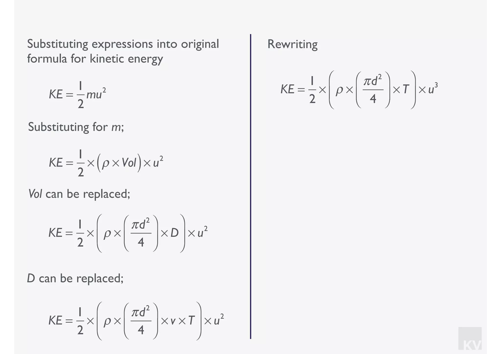 KV
Substituting expressions into original
formula for kinetic energy
Substituting for m;
KE =
1
2
mu2
KE =
1
2
× ρ × Vol( )× u2
Vol can be replaced;
KE =
1
2
× ρ ×
πd2
4
⎛
⎝⎜
⎞
⎠⎟ × D
⎛
⎝
⎜
⎞
⎠
⎟ × u2
D can be replaced;
KE =
1
2
× ρ ×
πd2
4
⎛
⎝⎜
⎞
⎠⎟ × v × T
⎛
⎝
⎜
⎞
⎠
⎟ × u2
Rewriting
KE =
1
2
× ρ ×
πd2
4
⎛
⎝⎜
⎞
⎠⎟ × T
⎛
⎝
⎜
⎞
⎠
⎟ × u3
 