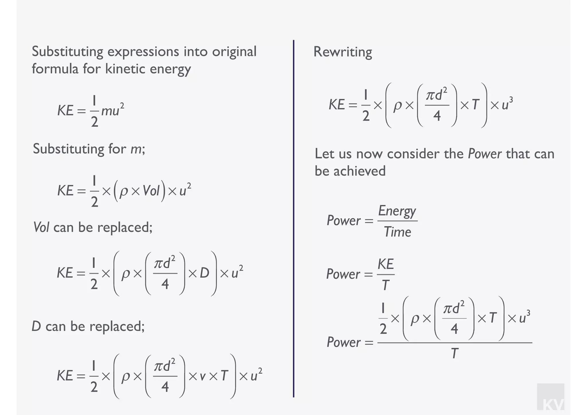 KV
Let us now consider the Power that can
be achieved
Substituting expressions into original
formula for kinetic energy
Substituting for m;
KE =
1
2
mu2
KE =
1
2
× ρ × Vol( )× u2
Vol can be replaced;
KE =
1
2
× ρ ×
πd2
4
⎛
⎝⎜
⎞
⎠⎟ × D
⎛
⎝
⎜
⎞
⎠
⎟ × u2
D can be replaced;
KE =
1
2
× ρ ×
πd2
4
⎛
⎝⎜
⎞
⎠⎟ × v × T
⎛
⎝
⎜
⎞
⎠
⎟ × u2
Rewriting
KE =
1
2
× ρ ×
πd2
4
⎛
⎝⎜
⎞
⎠⎟ × T
⎛
⎝
⎜
⎞
⎠
⎟ × u3
Power =
KE
T
Power =
Energy
Time
Power =
1
2
× ρ ×
πd2
4
⎛
⎝⎜
⎞
⎠⎟ × T
⎛
⎝
⎜
⎞
⎠
⎟ × u3
T
 