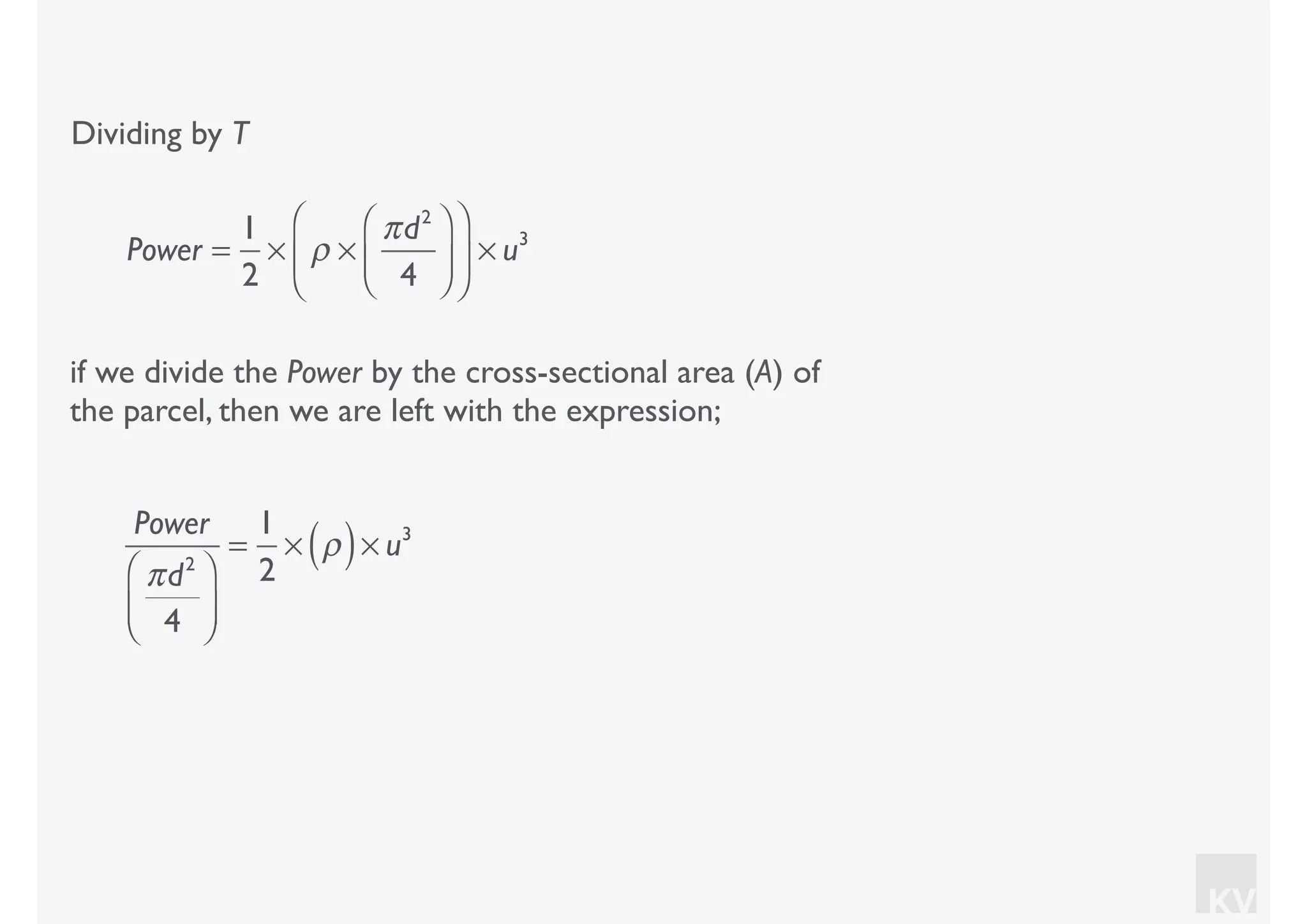 KV
Dividing by T
if we divide the Power by the cross-sectional area (A) of
the parcel, then we are left with the expression;
Power =
1
2
× ρ ×
πd2
4
⎛
⎝⎜
⎞
⎠⎟
⎛
⎝
⎜
⎞
⎠
⎟ × u3
Power
πd2
4
⎛
⎝⎜
⎞
⎠⎟
=
1
2
× ρ( )× u3
 