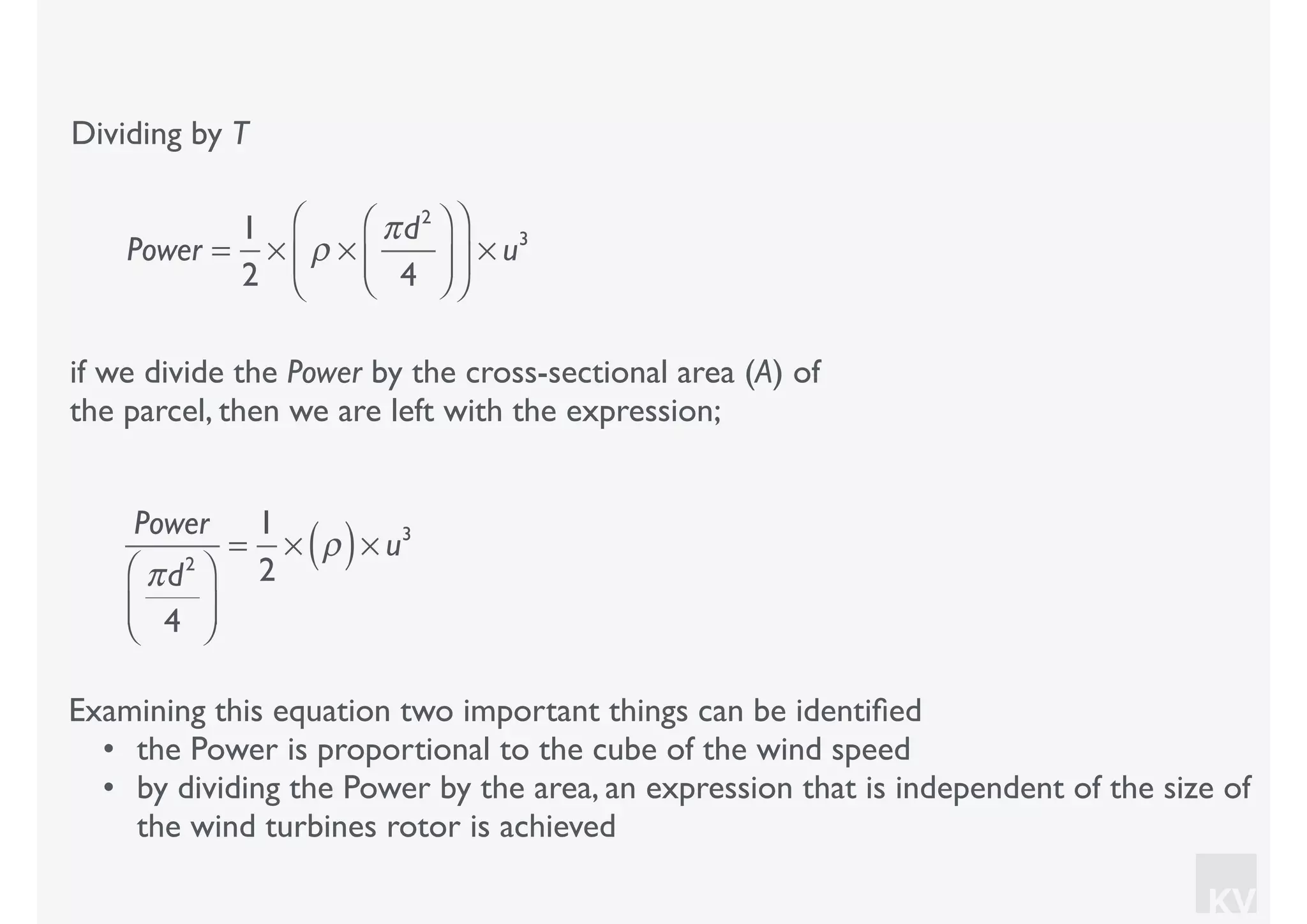 KV
Dividing by T
if we divide the Power by the cross-sectional area (A) of
the parcel, then we are left with the expression;
Examining this equation two important things can be identiﬁed
• the Power is proportional to the cube of the wind speed
• by dividing the Power by the area, an expression that is independent of the size of
the wind turbines rotor is achieved
Power =
1
2
× ρ ×
πd2
4
⎛
⎝⎜
⎞
⎠⎟
⎛
⎝
⎜
⎞
⎠
⎟ × u3
Power
πd2
4
⎛
⎝⎜
⎞
⎠⎟
=
1
2
× ρ( )× u3
 