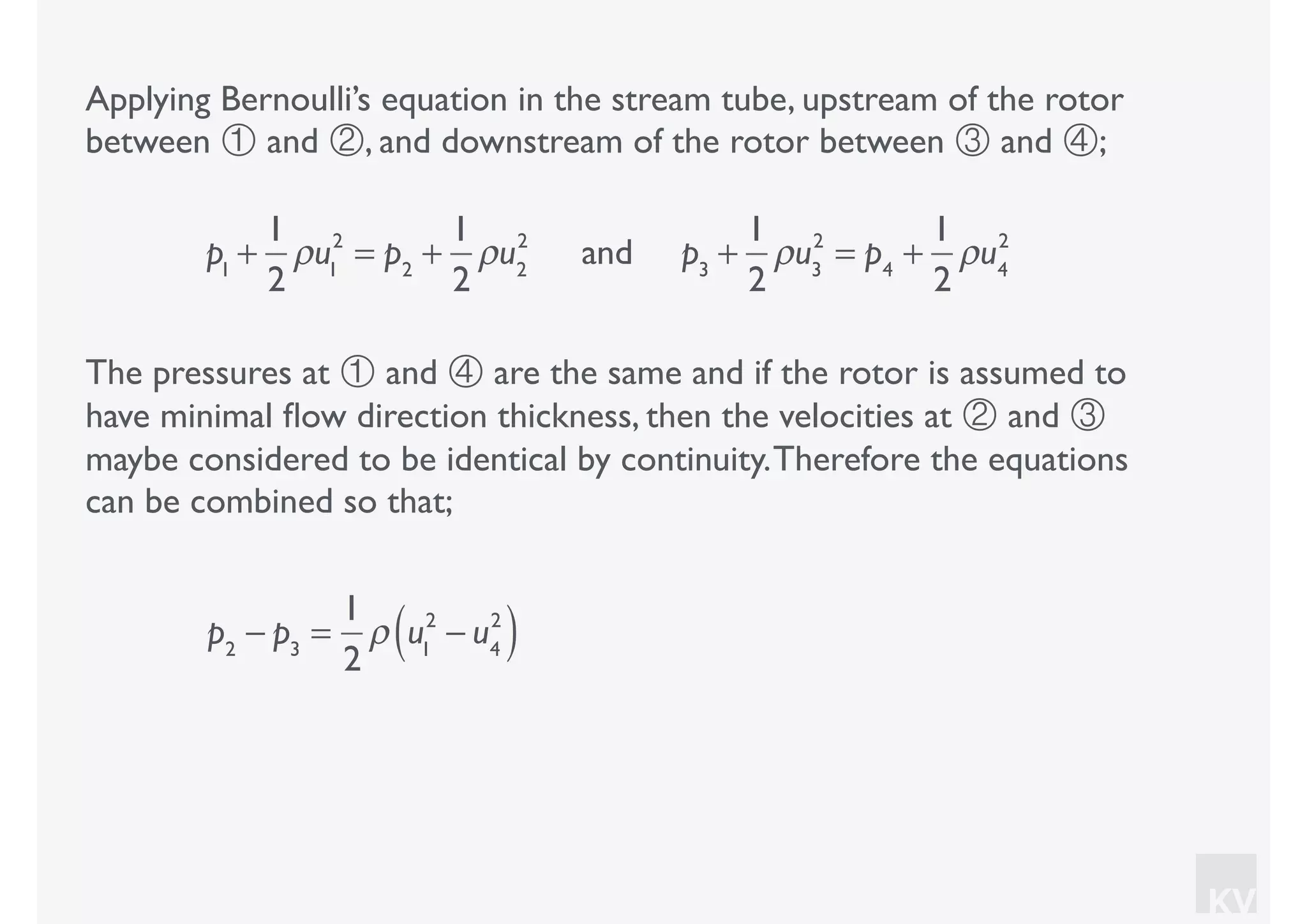 KV
Applying Bernoulli’s equation in the stream tube, upstream of the rotor
between ① and ②, and downstream of the rotor between ③ and ④;
p1
+
1
2
ρu1
2
= p2
+
1
2
ρu2
2
and p3
+
1
2
ρu3
2
= p4
+
1
2
ρu4
2
The pressures at ① and ④ are the same and if the rotor is assumed to
have minimal ﬂow direction thickness, then the velocities at ② and ③
maybe considered to be identical by continuity.Therefore the equations
can be combined so that;
p2
− p3
=
1
2
ρ u1
2
− u4
2
( )
 
