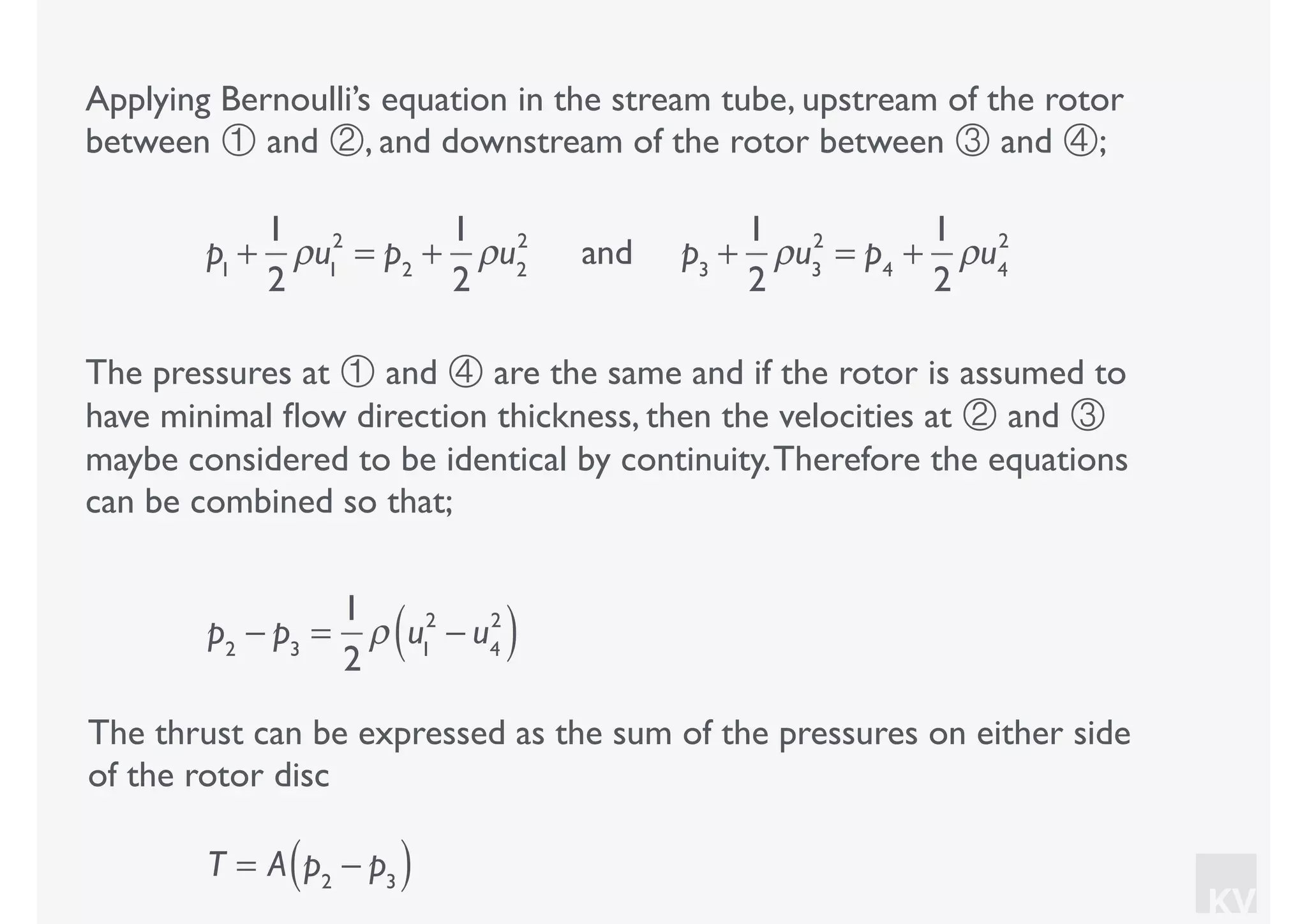 KV
Applying Bernoulli’s equation in the stream tube, upstream of the rotor
between ① and ②, and downstream of the rotor between ③ and ④;
p1
+
1
2
ρu1
2
= p2
+
1
2
ρu2
2
and p3
+
1
2
ρu3
2
= p4
+
1
2
ρu4
2
The pressures at ① and ④ are the same and if the rotor is assumed to
have minimal ﬂow direction thickness, then the velocities at ② and ③
maybe considered to be identical by continuity.Therefore the equations
can be combined so that;
p2
− p3
=
1
2
ρ u1
2
− u4
2
( )
The thrust can be expressed as the sum of the pressures on either side
of the rotor disc
T = A p2
− p3( )
 