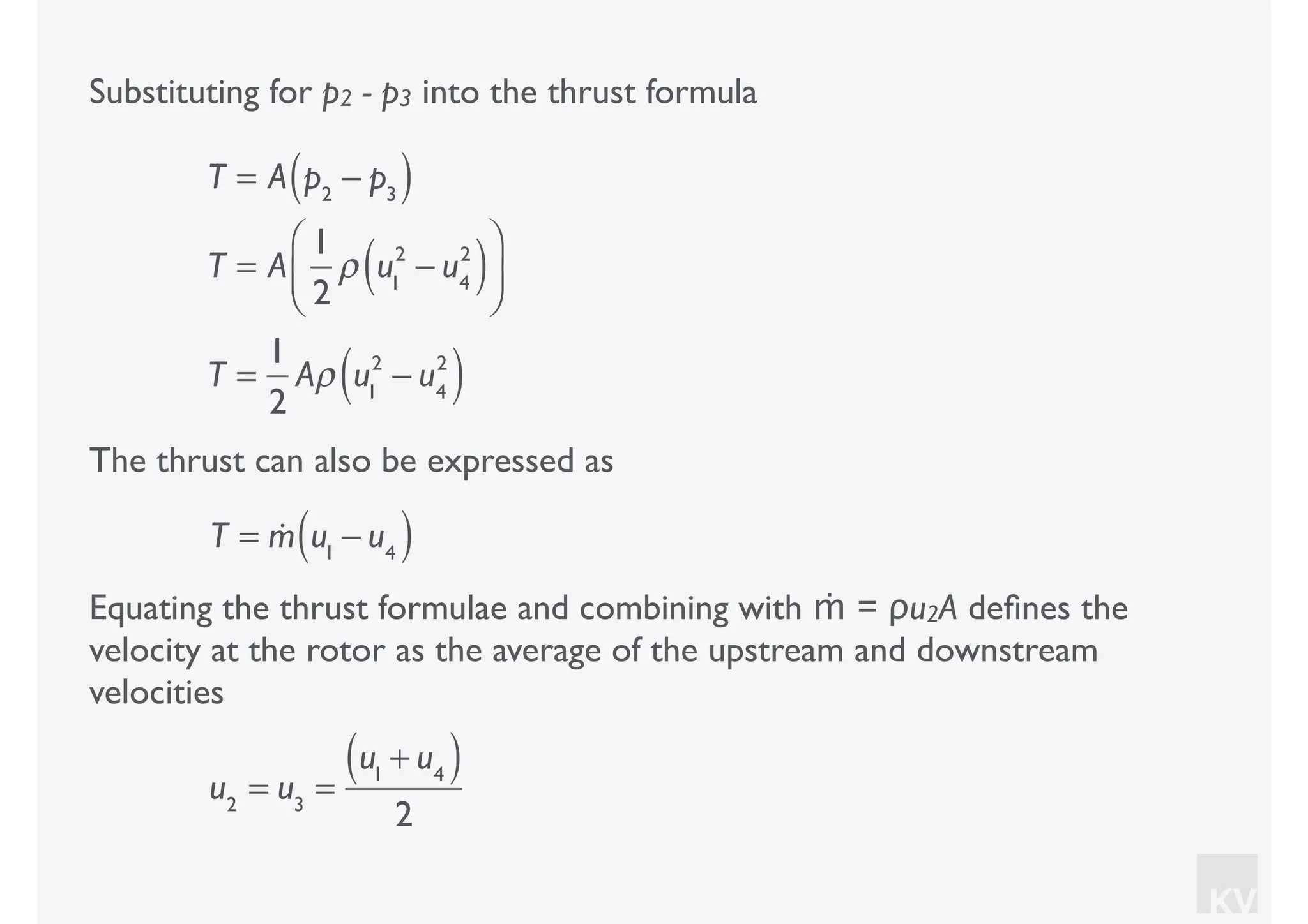 KV
Equating the thrust formulae and combining with ṁ = ρu2A deﬁnes the
velocity at the rotor as the average of the upstream and downstream
velocities
u2
= u3
=
u1
+ u4( )
2
Substituting for p2 - p3 into the thrust formula
T = A p2
− p3( )
T = A
1
2
ρ u1
2
− u4
2
( )⎛
⎝⎜
⎞
⎠⎟
T =
1
2
Aρ u1
2
− u4
2
( )
The thrust can also be expressed as
T = !m u1
− u4( )
 