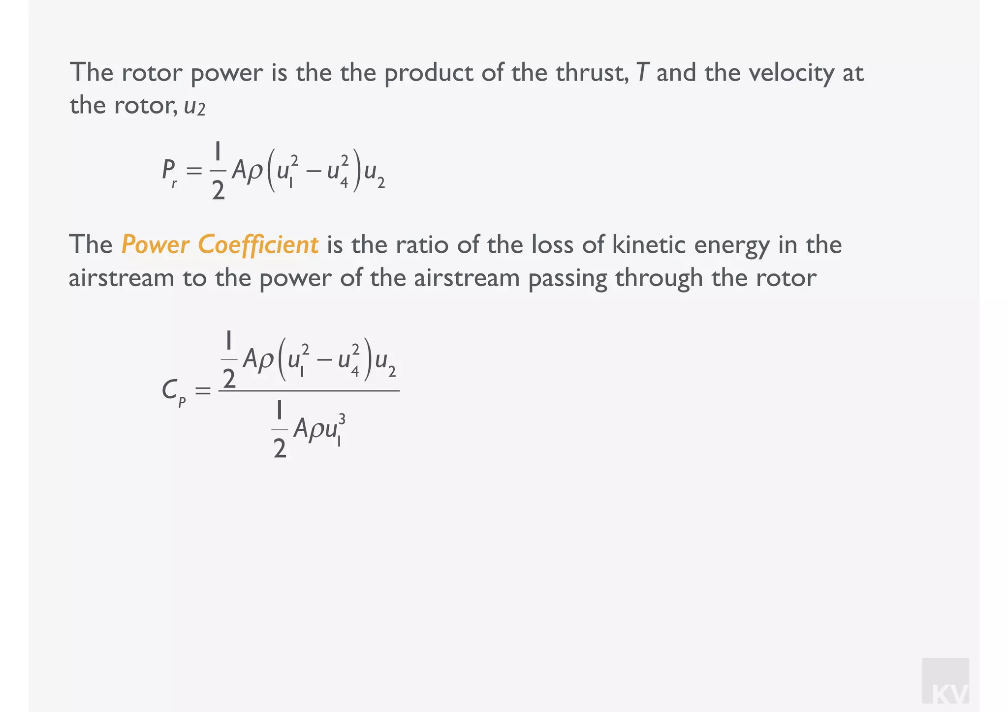 KV
The rotor power is the the product of the thrust, T and the velocity at
the rotor, u2
Pr
=
1
2
Aρ u1
2
− u4
2
( )u2
The Power Coefﬁcient is the ratio of the loss of kinetic energy in the
airstream to the power of the airstream passing through the rotor
CP
=
1
2
Aρ u1
2
− u4
2
( )u2
1
2
Aρu1
3
 