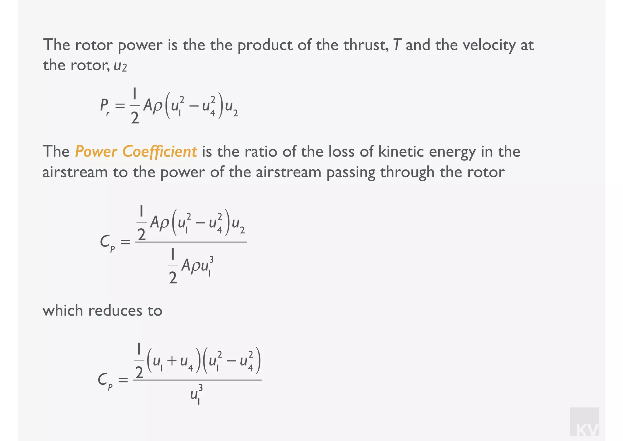 KV
which reduces to
The rotor power is the the product of the thrust, T and the velocity at
the rotor, u2
Pr
=
1
2
Aρ u1
2
− u4
2
( )u2
The Power Coefﬁcient is the ratio of the loss of kinetic energy in the
airstream to the power of the airstream passing through the rotor
CP
=
1
2
Aρ u1
2
− u4
2
( )u2
1
2
Aρu1
3
CP
=
1
2
u1
+ u4( ) u1
2
− u4
2
( )
u1
3
 