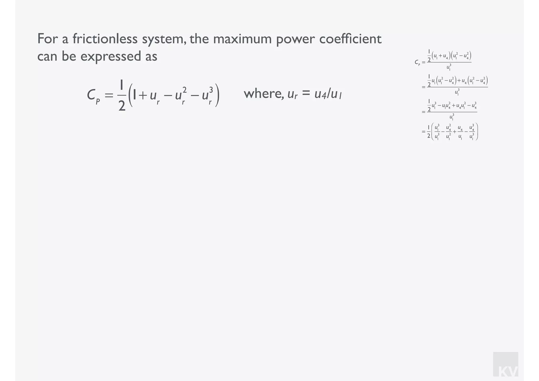 KV
For a frictionless system, the maximum power coefﬁcient
can be expressed as
where, ur = u4/u1CP
=
1
2
1+ ur
− ur
2
− ur
3
( )
CP
=
1
2
u1
+ u4( ) u1
2
− u4
2
( )
u1
3
=
1
2
u1
u1
2
− u4
2
( )+ u4
u1
2
− u4
2
( )
u1
3
=
1
2
u1
3
− u1
u4
2
+ u4
u1
2
− u4
3
u1
3
=
1
2
u1
3
u1
3
−
u4
2
u1
2
+
u4
u1
−
u4
3
u1
3
⎛
⎝
⎜
⎞
⎠
⎟
 