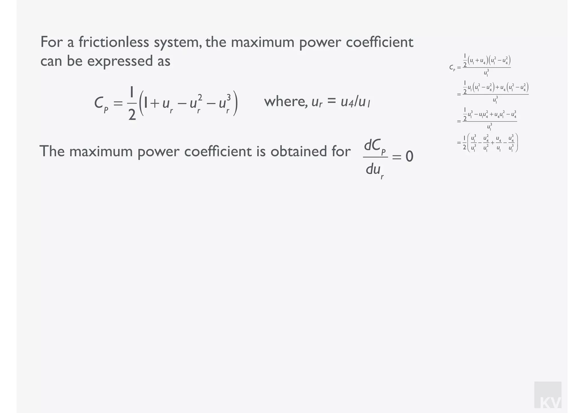 KV
For a frictionless system, the maximum power coefﬁcient
can be expressed as
where, ur = u4/u1CP
=
1
2
1+ ur
− ur
2
− ur
3
( )
CP
=
1
2
u1
+ u4( ) u1
2
− u4
2
( )
u1
3
=
1
2
u1
u1
2
− u4
2
( )+ u4
u1
2
− u4
2
( )
u1
3
=
1
2
u1
3
− u1
u4
2
+ u4
u1
2
− u4
3
u1
3
=
1
2
u1
3
u1
3
−
u4
2
u1
2
+
u4
u1
−
u4
3
u1
3
⎛
⎝
⎜
⎞
⎠
⎟
The maximum power coefﬁcient is obtained for dCP
dur
= 0
 