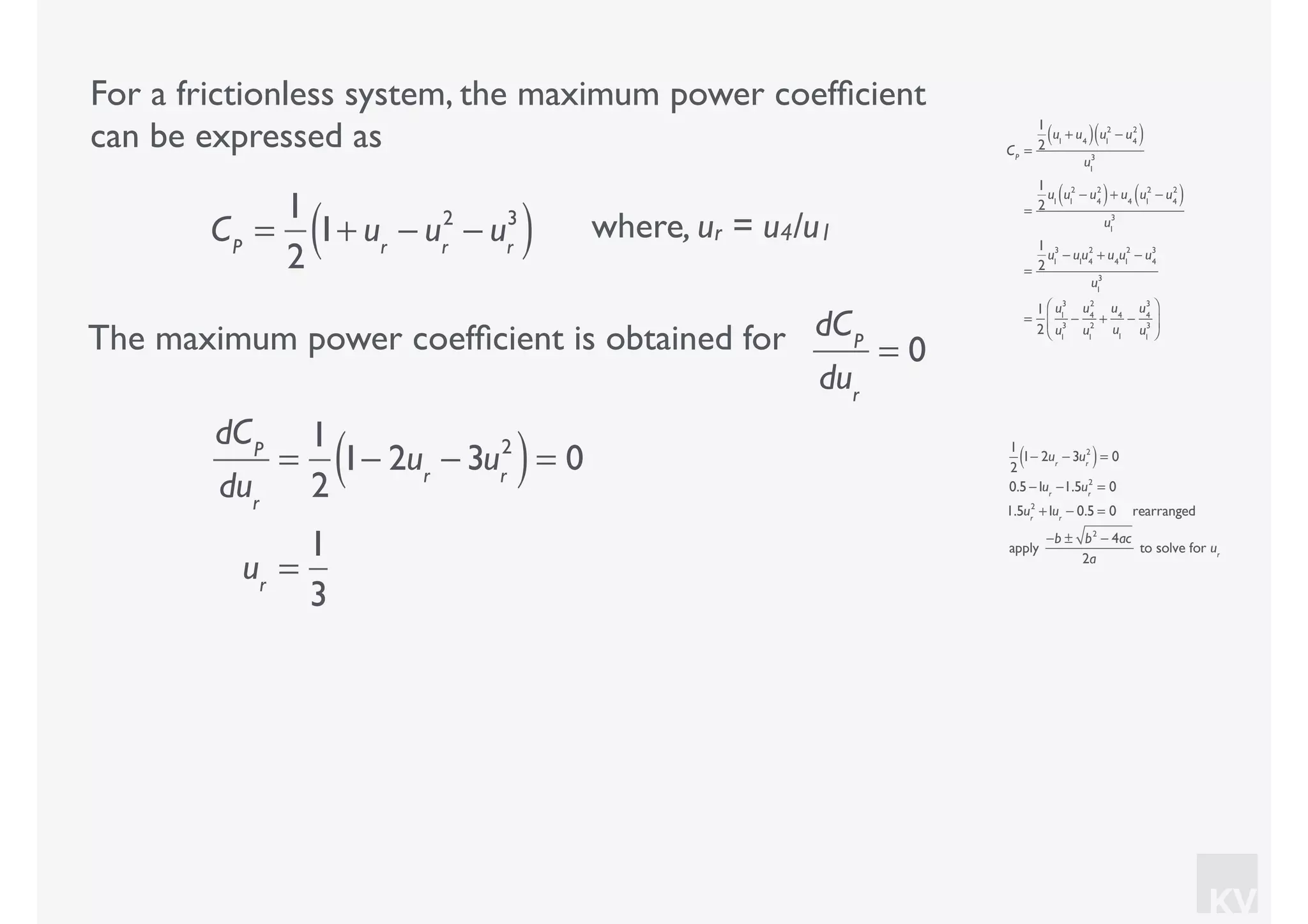 KV
For a frictionless system, the maximum power coefﬁcient
can be expressed as
where, ur = u4/u1CP
=
1
2
1+ ur
− ur
2
− ur
3
( )
CP
=
1
2
u1
+ u4( ) u1
2
− u4
2
( )
u1
3
=
1
2
u1
u1
2
− u4
2
( )+ u4
u1
2
− u4
2
( )
u1
3
=
1
2
u1
3
− u1
u4
2
+ u4
u1
2
− u4
3
u1
3
=
1
2
u1
3
u1
3
−
u4
2
u1
2
+
u4
u1
−
u4
3
u1
3
⎛
⎝
⎜
⎞
⎠
⎟
The maximum power coefﬁcient is obtained for dCP
dur
= 0
dCP
dur
=
1
2
1− 2ur
− 3ur
2
( )= 0
ur
=
1
3
1
2
1− 2ur
− 3ur
2
( )= 0
0.5 −1ur
−1.5ur
2
= 0
1.5ur
2
+1ur
− 0.5 = 0 rearranged
apply
−b ± b2
− 4ac
2a
to solve for ur
 