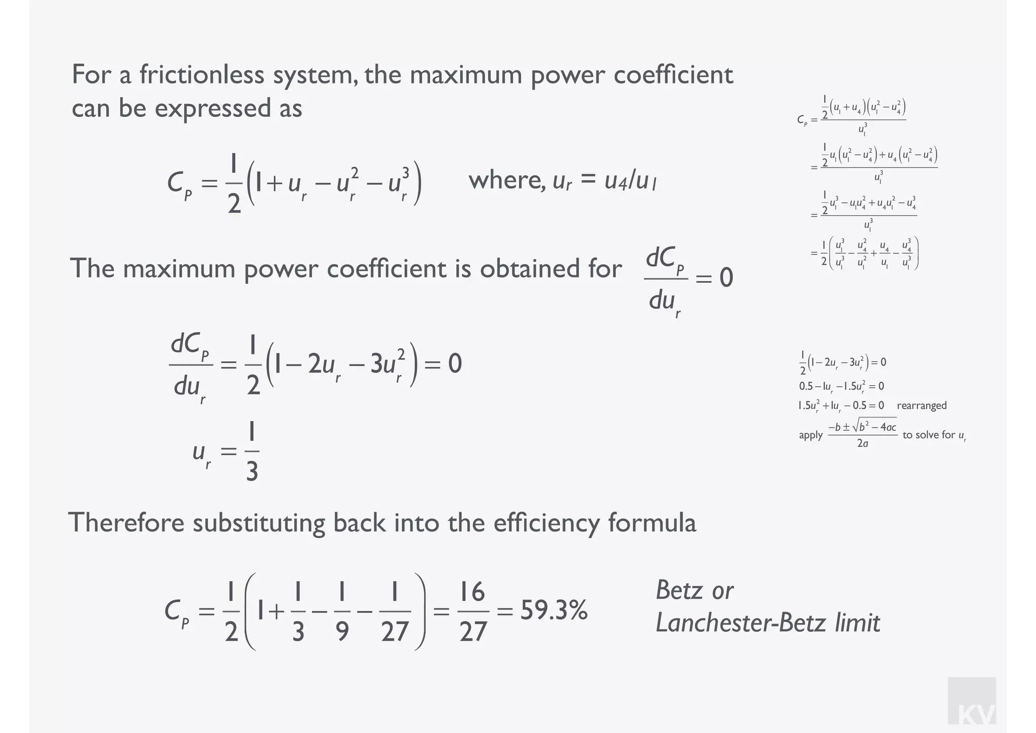 KV
For a frictionless system, the maximum power coefﬁcient
can be expressed as
where, ur = u4/u1CP
=
1
2
1+ ur
− ur
2
− ur
3
( )
CP
=
1
2
u1
+ u4( ) u1
2
− u4
2
( )
u1
3
=
1
2
u1
u1
2
− u4
2
( )+ u4
u1
2
− u4
2
( )
u1
3
=
1
2
u1
3
− u1
u4
2
+ u4
u1
2
− u4
3
u1
3
=
1
2
u1
3
u1
3
−
u4
2
u1
2
+
u4
u1
−
u4
3
u1
3
⎛
⎝
⎜
⎞
⎠
⎟
The maximum power coefﬁcient is obtained for dCP
dur
= 0
dCP
dur
=
1
2
1− 2ur
− 3ur
2
( )= 0
ur
=
1
3
1
2
1− 2ur
− 3ur
2
( )= 0
0.5 −1ur
−1.5ur
2
= 0
1.5ur
2
+1ur
− 0.5 = 0 rearranged
apply
−b ± b2
− 4ac
2a
to solve for ur
Therefore substituting back into the efﬁciency formula
CP
=
1
2
1+
1
3
−
1
9
−
1
27
⎛
⎝⎜
⎞
⎠⎟ =
16
27
= 59.3%
Betz or
Lanchester-Betz limit
 