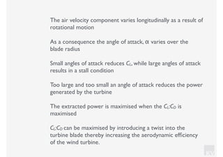 KV
The air velocity component varies longitudinally as a result of
rotational motion
As a consequence the angle of attack, α varies over the
blade radius
Small angles of attack reduces CL, while large angles of attack
results in a stall condition
Too large and too small an angle of attack reduces the power
generated by the turbine
The extracted power is maximised when the CL:CD is
maximised
CL:CD can be maximised by introducing a twist into the
turbine blade thereby increasing the aerodynamic efﬁciency
of the wind turbine.
 