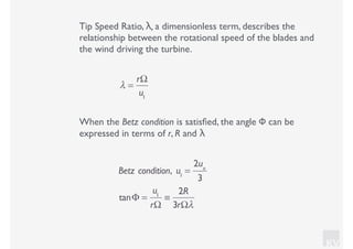 KV
Tip Speed Ratio, λ, a dimensionless term, describes the
relationship between the rotational speed of the blades and
the wind driving the turbine.
λ =
rΩ
u1
When the Betz condition is satisﬁed, the angle Φ can be
expressed in terms of r, R and λ
Betz condition, u1
=
2uo
3
tanΦ =
u1
rΩ
≡
2R
3rΩλ
 
