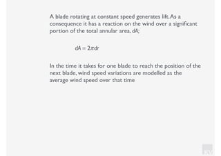 KV
A blade rotating at constant speed generates lift.As a
consequence it has a reaction on the wind over a signiﬁcant
portion of the total annular area, dA;
dA = 2πdr
In the time it takes for one blade to reach the position of the
next blade, wind speed variations are modelled as the
average wind speed over that time
 