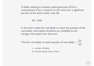KV
A blade rotating at constant speed generates lift.As a
consequence it has a reaction on the wind over a signiﬁcant
portion of the total annular area, dA;
dA = 2πdr
In the time it takes for one blade to reach the position of the
next blade, wind speed variations are modelled as the
average wind speed over that time
=
2π
nΩ
Time for one blade to reach position of next blade
n - number of blades
Ω -Annular speed of the turbine
 