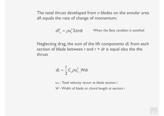 KV
The total thrust developed from n blades on the annular area
dA equals the rate of change of momentum;
dTn
= ρu1
2
2πrdr When the Betz condition is satisﬁed
Neglecting drag, the sum of the lift components dL from each
section of blade between r and r + dr is equal also the the
thrust
uT,i - Total velocity vector at blade section i
W - Width of blade or chord length at section i
dL =
1
2
CL
ρuT, i
2
Wdr
 
