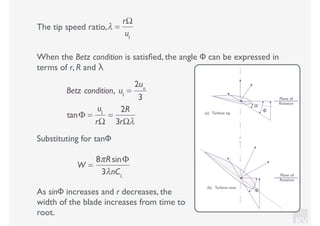 KV
The tip speed ratio,
W =
8πRsinΦ
3λnCL
λ =
rΩ
u1
When the Betz condition is satisﬁed, the angle Φ can be expressed in
terms of r, R and λ
Betz condition, u1
=
2uo
3
tanΦ =
u1
rΩ
=
2R
3rΩλ
Substituting for tanΦ
As sinΦ increases and r decreases, the
width of the blade increases from time to
root.
Plane of
Rotation
Φ
α
Plane of
Rotation
Φ
(a) Turbine tip
(b) Turbine root
 
