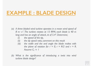 KV
(a) A three bladed wind turbine operates in a mean wind speed of
8 m·s-1.The turbine rotates at 15 RPM, each blade is 40 m
long and has an angle of attack, α of 5.4º. Determine;
(i) the speed of the tip,
(ii) the tip speed ratio, comment on this result
(iii) the width and the and angle the blade makes with
the plane of rotation for r = 0, r = R/2 and r = R.
Assume CL ≈ 1
(b) What is the signiﬁcance of introducing a twist into wind
turbine blade design?
EXAMPLE : BLADE DESIGN
 