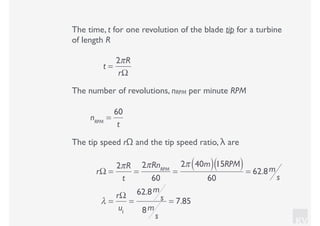 KV
The time, t for one revolution of the blade tip for a turbine
of length R
t =
2πR
rΩ
The number of revolutions, nRPM per minute RPM
nRPM
=
60
t
The tip speed rΩ and the tip speed ratio, λ are
rΩ =
2πR
t
=
2πRnRPM
60
=
2π 40m( )15RPM( )
60
= 62.8m
s
λ =
rΩ
u1
=
62.8m
s
8m
s
= 7.85
 