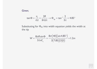 KV
Given;
tanΦ =
u1
rΩ
=
2R
3rΩλ
→ Φtip
= tan−1 2
3λ
= 4.85°
Substituting for Φtip into width equation yields the width at
the tip
W =
8πRsinΦ
3λnCL
=
8π 40( ) sin4.85°( )
3 7.85( ) 3( )1( )
=1.2m
 